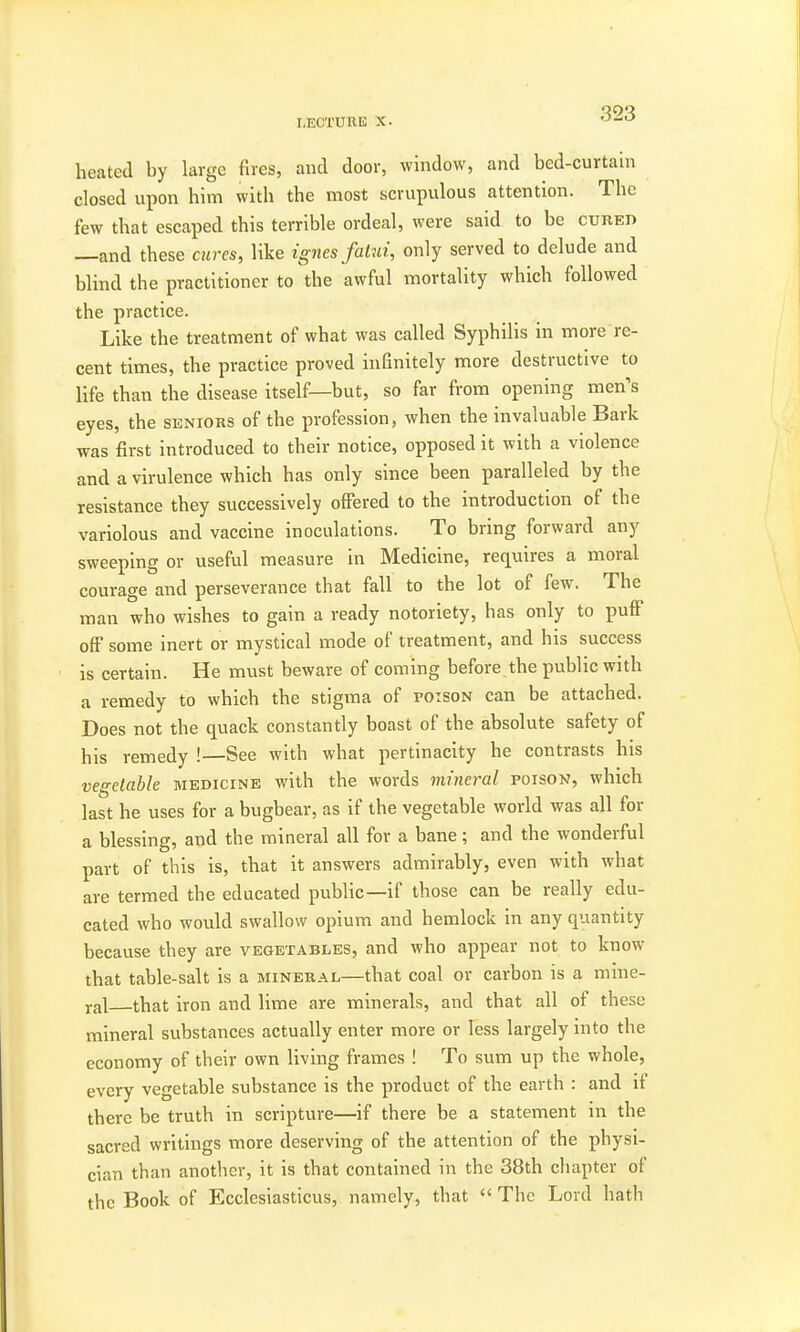 heated by large fires, and door, window, and bed-curtain closed upon him with the most scrupulous attention. The few that escaped this terrible ordeal, were said to be cured —and these cures, like ignes fatui, only served to delude and blind the practitioner to the awful mortality which followed the practice. Like the treatment of what was called Syphilis in more re- cent times, the practice proved infinitely more destructive to life than the disease itself—but, so far from opening men's eyes, the seniors of the profession, when the invaluable Bark was first introduced to their notice, opposed it with a violence and a virulence which has only since been paralleled by the resistance they successively offered to the introduction of the variolous and vaccine inoculations. To bring forward any sweeping or useful measure in Medicine, requires a moral courage and perseverance that fall to the lot of few. The man who wishes to gain a ready notoriety, has only to puff off some inert or mystical mode of treatment, and his success is certain. He must beware of coming before the public with a remedy to which the stigma of poison can be attached. Does not the quack constantly boast of the absolute safety of his remedy !—See with what pertinacity he contrasts his vegetable medicine with the words mineral poison, which last he uses for a bugbear, as if the vegetable world was all for a blessing, and the mineral all for a bane; and the wonderful part of this is, that it answers admirably, even with what are termed the educated public—if those can be really edu- cated who would swallow opium and hemlock in any quantity because they are vegetables, and who appear not to know that table-salt is a mineral—that coal or carbon is a mine- ral that iron and lime are minerals, and that all of these mineral substances actually enter more or less largely into the economy of their own living frames ! To sum up the whole, every vegetable substance is the product of the earth : and if there be truth in scripture—if there be a statement in the sacred writings more deserving of the attention of the physi- cian than another, it is that contained in the 38th chapter of the Book of Ecclcsiasticus, namely, that  The Lord hath