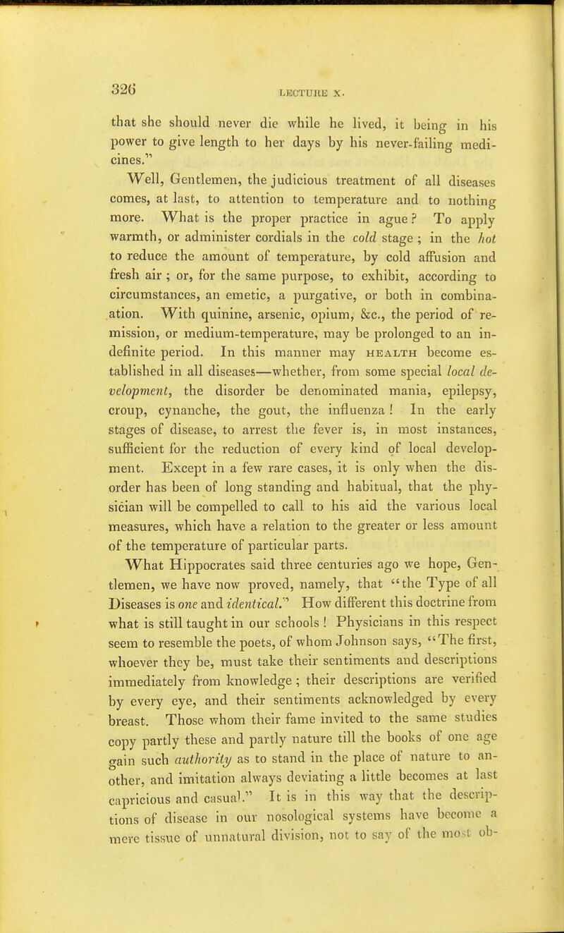 LKGTUllli X. that she should never die while he lived, it being in his power to give length to her days by his never-failing medi- cines.' Well, Gentlemen, the judicious treatment of all diseases comes, at last, to attention to temperature and to nothing more. What is the proper practice in ague ? To apply warmth, or administer cordials in the cold stage ; in the hot to reduce the amount of temperature, by cold affusion and fresh air ; or, for the same purpose, to exhibit, according to circumstances, an emetic, a purgative, or both in combina- ation. With quinine, arsenic, opium, &c, the period of re- mission, or medium-temperature, may be prolonged to an in- definite period. In this manner may health become es- tablished in all diseases—whether, from some special local de- velopment, the disorder be denominated mania, epilepsy, croup, cynanche, the gout, the influenza ! In the early stages of disease, to arrest the fever is, in most instances, sufficient for the reduction of every kind of local develop- ment. Except in a few rare cases, it is only when the dis- order has been of long standing and habitual, that the phy- sician will be compelled to call to his aid the various local measures, which have a relation to the greater or less amount of the temperature of particular parts. What Hippocrates said three centuries ago we hope, Gen- tlemen, we have now proved, namely, that the Type of all Diseases is one and identical.''' How different this doctrine from what is still taught in our schools ! Physicians in this respect seem to resemble the poets, of whom Johnson says, The first, whoever they be, must take their sentiments and descriptions immediately from knowledge ; their descriptions are verified by every eye, and their sentiments acknowledged by every breast. Those whom their fame invited to the same studies copy partly these and partly nature till the books of one age gain such authority as to stand in the place of nature to an- other, and imitation always deviating a little becomes at last capricious and casual. It is in this way that the descrip- tions of disease in our nosological systems have become a mere tissue of unnatural division, not to say of the most ob-