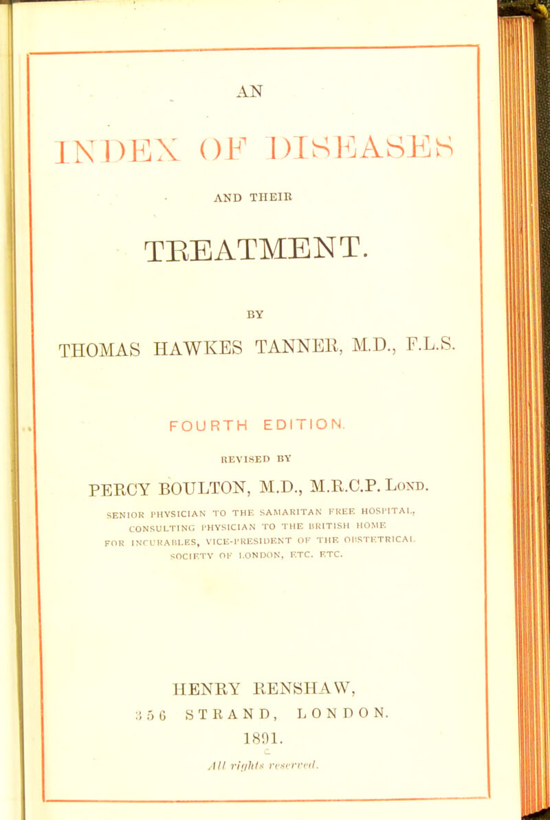 AN INDEX OF DISEASES AND THEIK TBEATMENT. by THOMAS HAWKES TANNER, M.D., F.L.S. FOURTH EDITION. REVISED BY PERCY BOULTON, M.D., M.E.C.P. Lond. SENIOR PHYSICIAN TO THE SAMARITAN FREE HOSPITAL, CONSULTING PHYSICIAN TO THE BRITISH HOME FOR INCURABLES, VICE-PRESIDENT OF THE OBSTETRICAL SOCIETY OK LONDON, ETC. ETC. HENRY RENSHAW, 3 5 6 STRAND, LONDON. 1891. .Ill rights reserved.