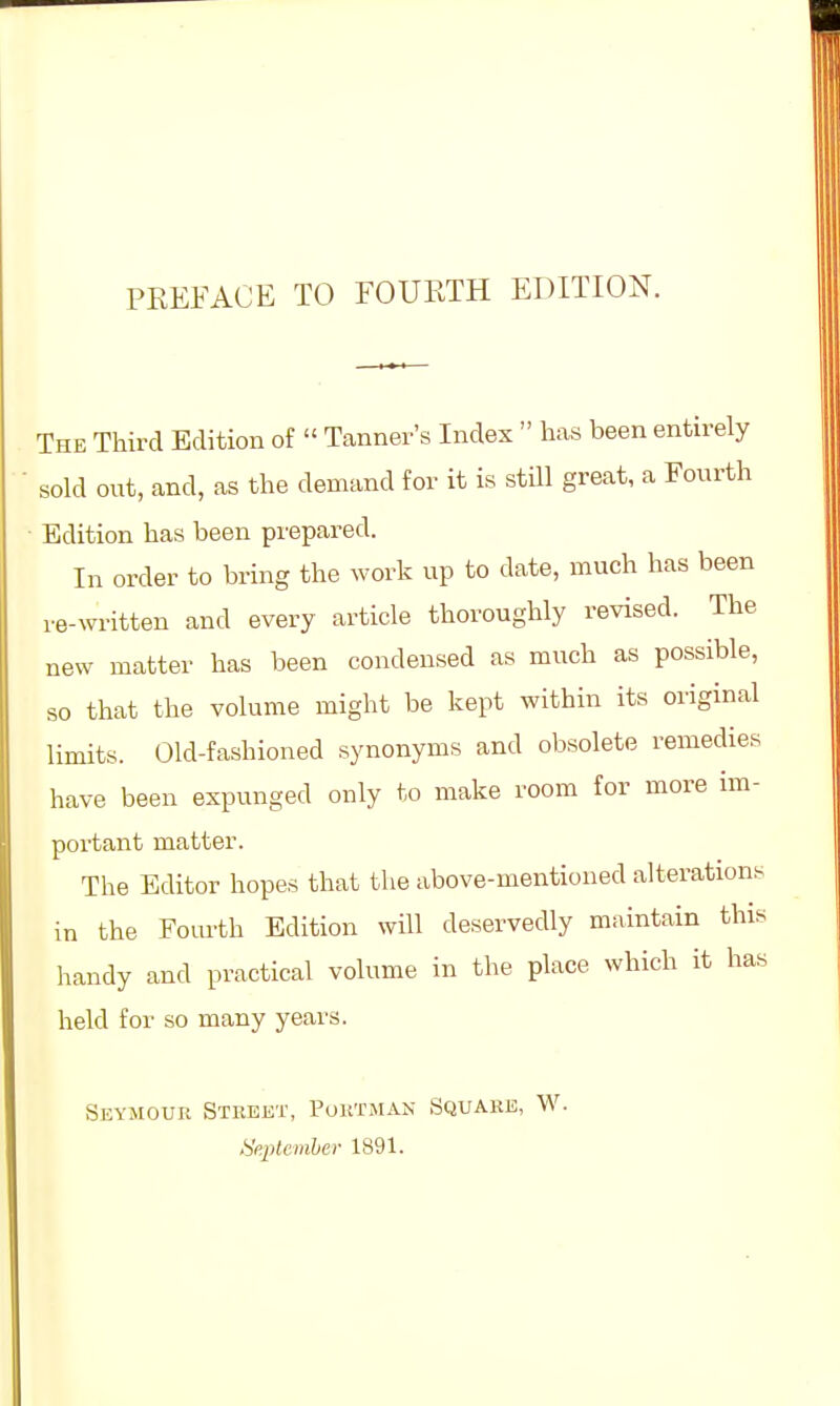 The Third Edition of  Tanner's Index  has been entirely sold out, and, as the demand for it is still great, a Fourth Edition has been prepared. In order to bring the work up to date, much has been re-written and every article thoroughly revised. The new matter has been condensed as much as possible, so that the volume might be kept within its original limits. Old-fashioned synonyms and obsolete remedies have been expunged only to make room for more im- portant matter. The Editor hopes that the above-mentioned alterations in the Fourth Edition will deservedly maintain this handy and practical volume in the place which it has held for so many years. Seymour Street, Poktman Square, W. September 1891.