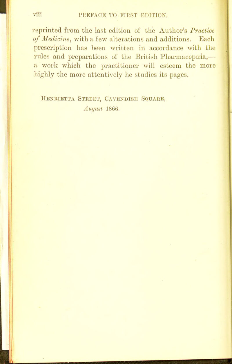 reprinted from the last edition of the Author's Practice of Medicine, with a few alterations and additions. Each prescription has been written in accordance with the rules and preparations of the British Pharmacopoeia,— a work which the practitioner will esteem the more highly the more attentively he studies its pages. Henrietta Street, Cavendish Square, Amjusl 1866.