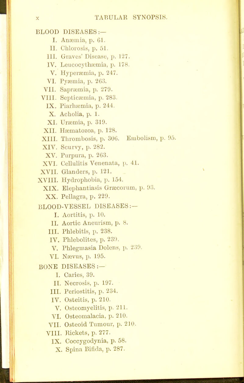 BLOOD DISEASES:— I. Autemia, p. 61. II. Chlorosis, p. 51. HI. Graves' Disease, p. 127. IV. Leucocythsemia, p. 178. V. Hj'perrcrnia, p. 247. VI. Pyaemia, p. 263. VII. Saprajinia, p. 279. VIII. Septicemia, p. 283. IX. Piarluemia, p. 244. X. Acholia, p. 1. XI. Urajmia, p. 319. XII. Hfematozoa, p. 128. XIII. Thrombosis, p. 306. Embolism, p. 95. XIV. Scurvy, p. 282. XV. Purpura, p. 263. XVI. Cellulitis Venenata, p. 41. XVII. Glanders, p. 121. XVIII. Hydrophobia, p. 154. XIX. Elephantiasis Graicorum. p. 93. XX. Pellagra, p. 229. BLOOD-VESSEL DISEASES:— I. Aortitis, p. 10. II. Aortic Aneurism, p. 8. III. Phlebitis, p. 238. IV. Phlebolites, p. 239. V. Phlegmasia Dolens, p. 239. VI. Nrevus, p. 195. BONE DISEASES:— I. Caries, 39. II. Necrosis, p. 197. III. Periostitis, p. 234. IV. Osteitis, p. 210. V. Osteomyelitis, p. 211. VI. Osteomalacia, p. 210. VII. Osteoid Tumour, p. 210. VIII. Rickets, p. 277. IX. Coccygodynia, p. 58. X. Spina Bifida,, p. 287.