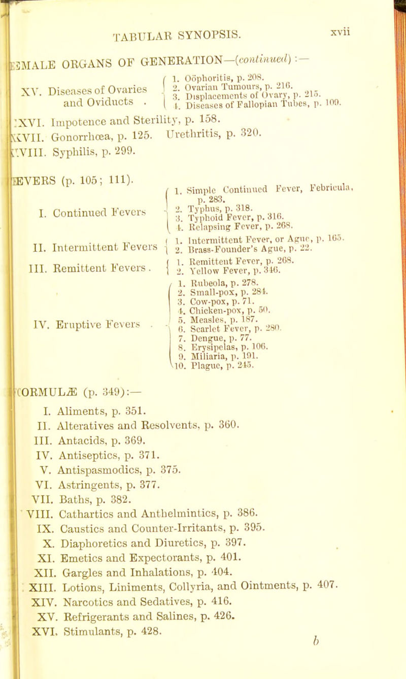 BMALB ORGANS OF GENERATION—(continued) :- XV. Diseases of Ovaries and Oviducts . | 1. Oophoritis, p. 208 Ovarian Tumours, p. 210. 3. Displacements of Ovary, p. 215. |. Diseases of Fallopian Tubes, p. XVll ion. XVI. Impotence and Sterility, p. 158. KVII. Gonorrhoea, p. 125. Urethritis, p. 320. P.VIII. Syphilis, p. 299. JEVERS (p. 105; 111). I. Continued Fevers II. Intermittent Fevers III. Remittent Fevers. IV. Eruptive Fever? I1; 1 Simple Continued Fever, Febrieula, p. 283. _. Typhus, p. 318. :i. Typhoid Fever, p. 310. k Relapsing Fever, p. 2GS. ( 1. Intermittent Fever, or Agne, p. 105. \ 2. Brass-Founder's Ague, p. 22. ( l. Remittent Fever, p. 208. 1 2. Yellow Fever, p. 310. / 1. Rubeola, p. 278. j 2. Small-pox, p. 281. | 3. Cow-pox, p. 71. i. Chicken-pox, p. 50. i 5. Measles, p. 187. 6. Scarlet Fever, p. 280. 7. Dengue, p. 77. 8. Erysipelas, p. 100. 9. Miliaria, p. 101. M0. Plague, p. 215. IORMUL.S (p. 349):— I. Aliments, p. 351. II. Alteratives and Resolvents, p. 360. III. Antacids, p. 369. IV. Antiseptics, p. 371. V. Antispasmodics, p. 375. VI. Astringents, p. 377. VII. Baths, p. 382. VIII. Cathartics and Anthelmintics, p. 386. IX. Caustics and Counter-Irritants, p. 395. X. Diaphoretics and Diuretics, p. 397. XI. Emetics and Expectorants, p. 401. XII. Gargles and Inhalations, p. 404. XIII. Lotions, Liniments, Collyria, and Ointments, p. 407. XIV. Narcotics and Sedatives, p. 416. XV. Refrigerants and Salines, p. 426. XVI. Stimulants, p. 428.