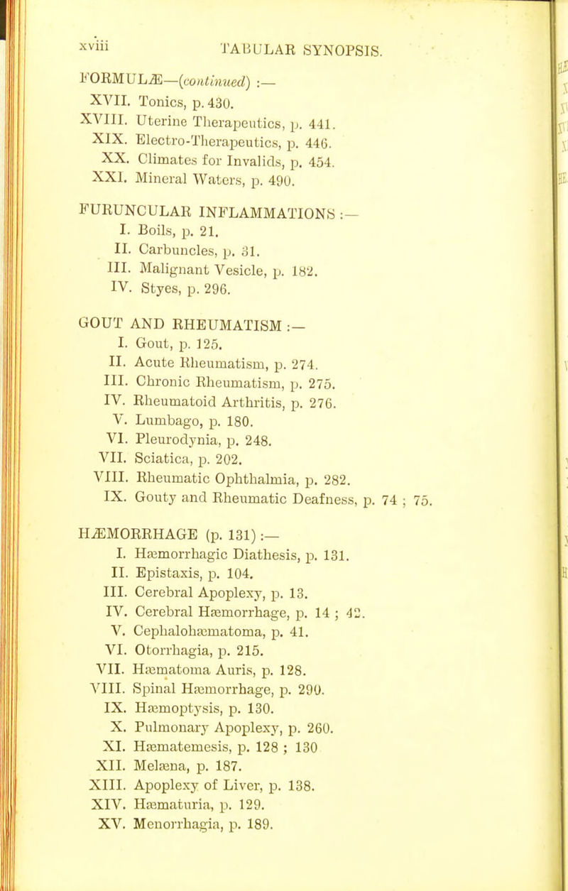 FORMULAE—(continued) ;— XVII. Tonics, p. 430. XVIII. Uterine Therapeutics, p. 441. XIX. Electro-Therapeutics, p. 446. XX. Climates for Invalids, p. 454. XXI. Mineral Waters, p. 490. FURUNCULAR INFLAMMATIONS :— I. Boils, p. 21. II. Carbuncles, p. 31. III. Malignant Vesicle, p. 182. IV. Styes, p. 296. GOUT AND RHEUMATISM :- I. Gout, p. 125. II. Acute Rheumatism, p. 274. III. Chronic Rheumatism, p. 275. IV. Rheumatoid Arthritis, p. 276. V. Lumbago, p. 180. VI. Pleurodynia, p. 248. VII. Sciatica, p. 202. VIII. Rheumatic Ophthalmia, p. 282. IX. Gouty and Rheumatic Deafness, p. 74 ; HAEMORRHAGE (p. 131) :— I. Haemorrhagic Diathesis, p. 131. II. Epistaxis, p. 104. III. Cerebral Apoplexy, p. 13. IV. Cerebral Hemorrhage, p. 14 ; 4. V. Cephaloha;matoma, p. 41. VI. Otorrhagia, p. 215. VII. Haematorna Auris, p. 128. VIII. Spinal Haemorrhage, p. 290. IX. Haemoptysis, p. 130. X. Pulmonary Apoplexy, p. 260. XI. Haematemesis, p. 128 ; 130 XII. Melaena, p. 187. XIII. Apoplexy of Liver, p. 138. XIV. Hajmatnria, p. 129. XV. Menorrhagia, p. 189.