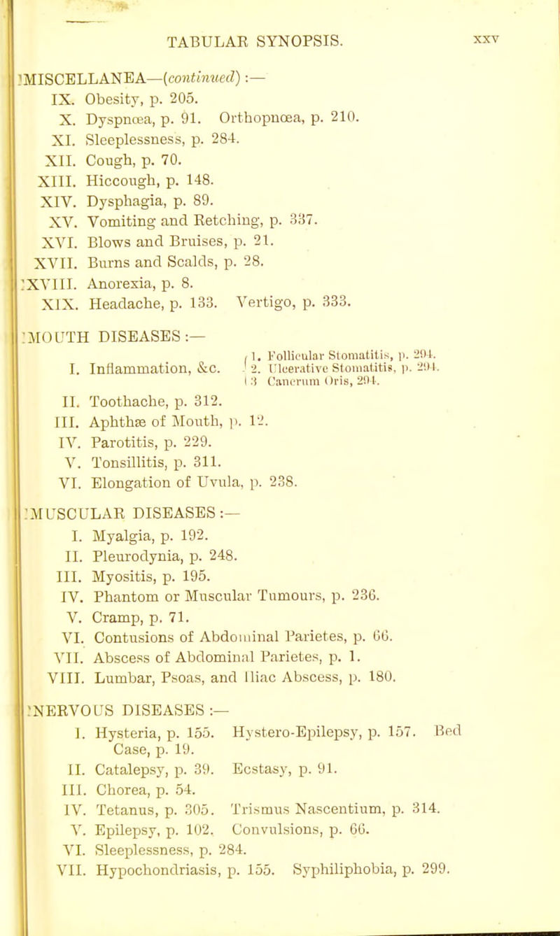 ?MISCELLANEA—(continued) :— IX. Obesity, p. 205. X. Dyspnoea, p. 91. Orthopnoea, p. 210. XI. Sleeplessness, p. 284. XII. Cough, p. 70. XIII. Hiccough, p. 148. XIV. Dysphagia, p. 89. XV. Vomiting and Retching, p. 337. XVI. Blows and Bruises, p. 21. XVII. Burns and Scalds, p. 28. JXVIII. Anorexia, p. 8. XIX. Headache, p. 133. Vertigo, p. 333. •MOUTH DISEASES :— , 1. Follicular Stomatitis, p. 204. I. Inflammation, &c. J 2. Ulcerative Stomatitis, p. 204. I :i Canentm Oris, 294. II. Toothache, p. 312. III. Aphthaj of Mouth, p. 12. IV. Parotitis, p. 229. V. Tonsillitis, p. 311. VI. Elongation of Uvula, p. 238. :MUSCULAR DISEASES:— I. Myalgia, p. 192. II. Pleurodynia, p. 248. III. Myositis, p. 195. IV. Phantom or Muscular Tumours, p. 236. V. Cramp, p. 71. VI. Contusions of Abdominal Parietes, p. 66. VII. Abscess of Abdominal Parietes, p. 1. VIII. Lumbar, Psoas, and Iliac Abscess, p. 180. NERVOUS DISEASES :— I. Hysteria, p. 155. Hystero-Epilepsy, p. 157. Bed Case, p. 19. II. Catalepsy, p. 39. Ecstasy, p. 91. III. Chorea, p. 54. IV. Tetanus, p. 305. Trismus Nascentium, p. 314. V. Epilepsy, p. 102. Convulsions, p. 66. VI. Sleeplessness, p. 284. VII. Hypochondriasis, p. 155. Syphiliphobia, p. 299.