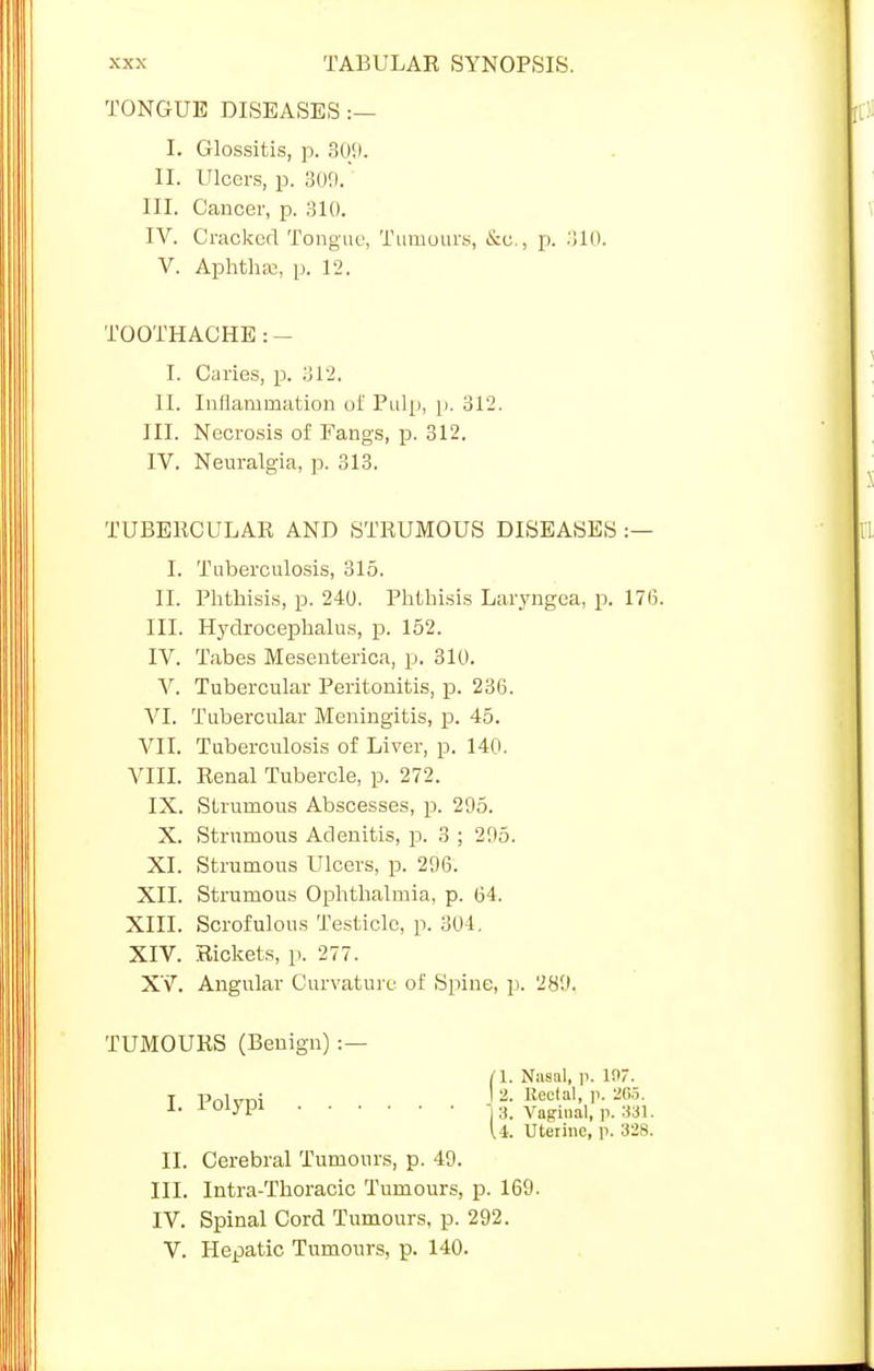 TONGUE DISEASES :— I. Glossitis, p. 309. II. Dicers, p. 309. III. Cancer, p. 310. IV. Cracked Tongue, Tumours, &e., p. 310. V. AphthEe, p. 12. TOOTHACHE : - I. Caries, p. 312. II. Inflammation of Pulp, p. 312. III. Necrosis of Fangs, p. 312. IV. Neuralgia, p. 313. TUBERCULAR AND STRUMOUS DISEASES :— I. Tuberculosis, 315. II. Phthisis, p. 240. Phthisis Laryngea, p. 17(3. III. Hydrocephalus, p. 152. IV. Tabes Mesenterica, p. 310. V. Tubercular Peritonitis, p. 236. VI. Tubercular Meningitis, p. 45. VII. Tuberculosis of Liver, p. 140. VIII. Renal Tubercle, p. 272. IX. Strumous Abscesses, p. 205. X. Strumous Adenitis, p. 3 ; 205. XI. Strumous Ulcers, p. 296. XII. Strumous Ophthalmia, p. 64. XIII. Scrofulous Testicle, p. 304, XIV. Rickets, p. 277. XV. Angular Curvature of Spine, p. 280. TUMOURS (Benign) :— (I. Nasal, p. 19! I Polvoi -'2- Kec'al.P- » *• 1 01J 1J113. Vaginal, p. 1 331. [i. Utei II. Cerebral Tumours, p. 40. III. Intra-Thoracic Tumours, p. 169 IV. Spinal Cord Tumours, p. 292. V. Hepatic Tumours, p. 140.
