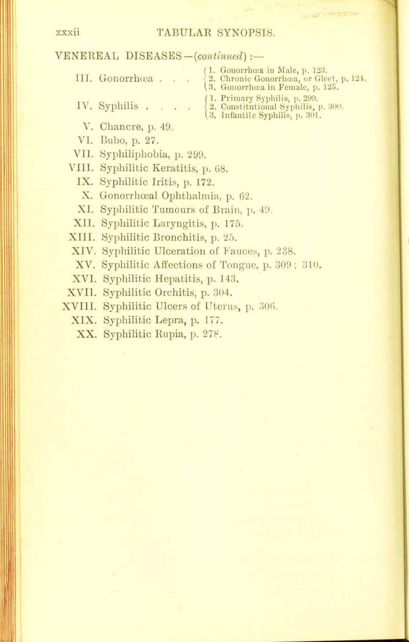 VENEREAL DISEASES —{continued) :— 11. Gonorrhtea iu Mule, p. 123. TIT. Gonorrhiea . . . \ 2. Chronic Gonorrhoea, or Gleet, p. 124. \'S. Gonorrhoea in Female, p. 125. fl. Primary Syphilis, p. 209. IV. Syphilis .... \ 2. Constitutional Syphilis, p. 300. 13. Infantile Syphilis, p. 301. V. Chancre, p. 49. VI. Bubo, p. 27. VII. SypMliphobia, p. 299, VIII. Syphilitic Keratitis, p. 68. IX. Syphilitic Iritis, p. 172. X. Gonorrhoea! Ophthalmia, p. 62. XI. Syphilitic Tumours of Brain, p. 19 XII. Syphilitic Laryngitis, p. 175. XIII. Syphilitic Bronchitis, p. 25. XIV. Syphilitic Ulceration of Fauces, p. 238. XV. Syphilitic Affections of Tongue, p. 309 ; 310. XVI. Syphilitic Hepatitis, p. 143. XVII. Syphilitic Orchitis, p. 304. XVIII. Syphilitic Ulcers of Uterus, p. 306. XIX. Syphilitic Lepra, p. 177. XX. Syphilitic Rupia, p. 278.