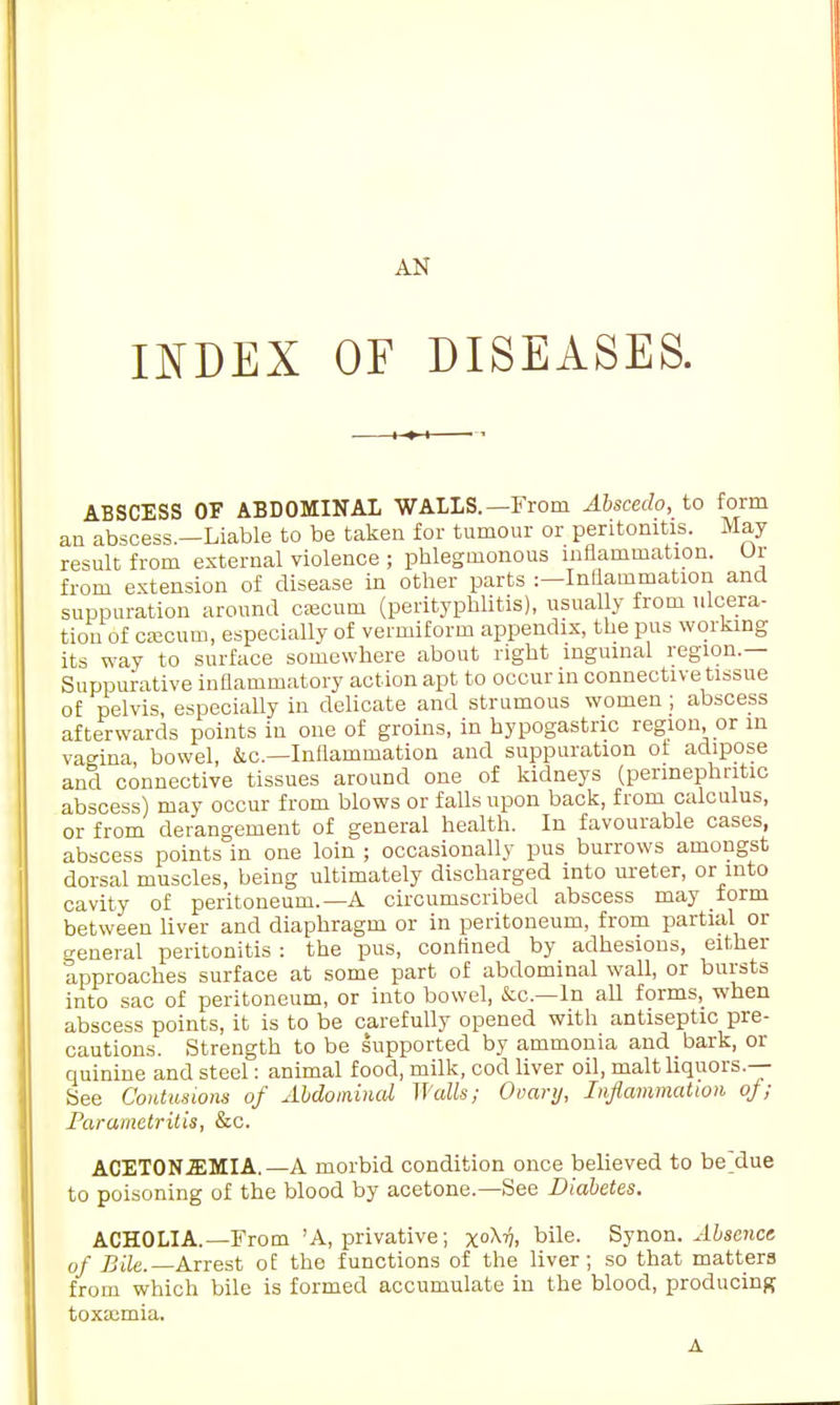 AN INDEX OF DISEASES. ABSCESS OF ABDOMINAL WALLS. —From Abscedo, to form an abscess.—Liable to be taken for tumour or peritonitis. May result from external violence ; phlegmonous inflammation. Or from extension of disease in other parts :—Inflammation and suppuration around csecuni (perityphlitis), usually from ulcera- tion of cfficum, especially of vermiform appendix, the pus working its way to surface somewhere about right inguinal region.— Suppurative inflammatory action apt to occur in connective tissue of pelvis, especially in delicate and strumous women ; abscess afterwards points in one of groins, in hypogastric region, or m vagina bowel, &c—Inflammation and suppuration of adipose ancl connective tissues around one of kidneys (perinephric abscess) may occur from blows or falls upon back, from calculus, or from derangement of general health. In favourable cases, abscess points in one loin ; occasionally pus burrows amongst dorsal muscles, being ultimately discharged into ureter, or into cavity of peritoneum.—A circumscribed abscess may form between liver and diaphragm or in peritoneum, from partial or general peritonitis : the pus, confined by adhesions, either approaches surface at some part of abdominal wall, or bursts into sac of peritoneum, or into bowel, &c—In all forms, when abscess points, it is to be carefully opened with antiseptic pre- cautions. Strength to be supported by ammonia and bark, or quinine and steel: animal food, milk, cod liver oil, malt liquors.— See Contusions of Abdominal Walls; Ovary, Inflammation of; Parametritis, &c. ACETONEMIA.— A morbid condition once believed to be'due to poisoning of the blood by acetone.—See Diabetes. ACHOLIA.—From 'A, privative; x°M. bile- Synon. Absence of Bile.—Arrest of the functions of the liver; so that matters from which bile is formed accumulate in the blood, producing toxaemia. A