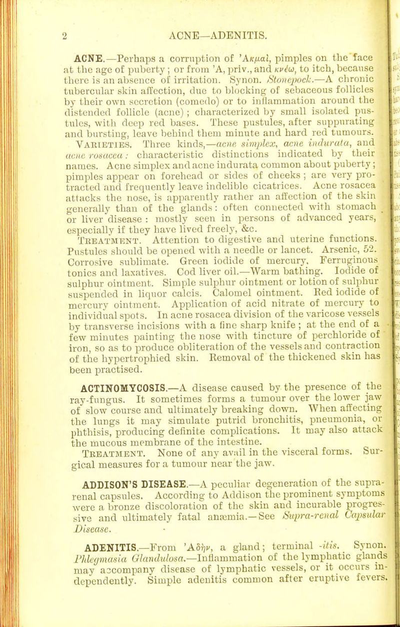 ■2 ACNE—ADENITIS. ACNE.—Perhaps a corruption of 'Aic/xal, pimples on the face 1- at the age of puberty ; or from 'A, priv., and nviw, to itch, because t there is an absence of irritation. Synon. Stonepock.—A chronic tubercular skin affection, due to blocking of sebaceous follicles •? by their own secretion (comedo) or to inflammation around the distended follicle (acne) ; characterized by small isolated pus- tules, with deep red bases. These pustules, after suppurating : and bursting, leave behind them minute and hard red tumours. Varieties. Three kinds,—acne simplex, acne indurata, and tt- acne rosacea: characteristic distinctions indicated by their : names. Acne simplex and acne indurata common about puberty; pimples appear on forehead or sides of cheeks ; are very pro- : pi: tracted and frequently leave indelible cicatrices. Acne rosacea attacks the nose, is apparently rather an affection of the skin generally than of the glands : often connected with stomach or liver disease : mostly seen in persons of advanced years, r especially if they have lived freely, &c. Treatment. Attention to digestive and uterine functions. p, Pustules should be opened with a needle or lancet. Arsenic, 52. Corrosive sublimate. Green iodide of mercury. Ferruginous tonics and laxatives. Cod liver oil.—Warm bathing. Iodide of sulphur ointment. Simple sulphur ointment or lotion of sulphur ... suspended in liquor calcis. Calomel ointment. Red iodide of mercury ointment. Application of acid nitrate of mercury to j individual spots. In acne rosacea division of the varicose vessels ;\ by transverse incisions with a fine sharp knife ; at the end of a few minutes painting the nose with tincture of perchloride of iron, so as to produce obliteration of the vessels and contraction , of the hypertrophied skin. Removal of the thickened skin has 5, been practised. ACTINOMYCOSIS.—A disease caused by the presence of the ray-fungus. It sometimes forms a tumour over the lower jaw of slow course and ultimately breaking down. When affecting the lungs it may simulate putrid bronchitis, pneumonia, or phthisis, producing definite complications. It may also attack the mucous membrane of the intestine. Treatment. None of any avail in the visceral forms. Sur- gical measures for a tumour near the jaw. ADDISON'S DISEASE.—A peculiar degeneration of the supra- renal capsules. According to Addison the prominent symptoms were a bronze discoloration of the skin and incurable progres- sive and ultimately fatal anemia.—See Supra-renal Capsular : Disease. ADENITIS.—From 'ASty, a gland; terminal -itis. Synon. Phlegmasia Qlandulosa.—Inflammation of the lymphatic glands may accompany disease of lymphatic vessels, or it occurs in- dependently. Simple adenitis common after eruptive fevers.