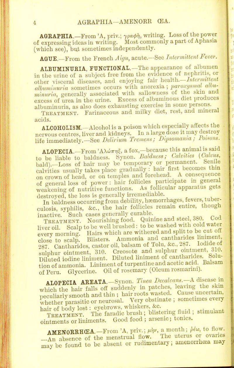 AGRAPHIA.—From 'A, priv.; ypaipy, writing. Loss of the power of expressing ideas in writing. Most commonly a part of Aphasia (which see), but sometimes independently. AGUE. From the French A igu, acute.—See Intermittent Fever. ALBUMINURIA, FUNCTIONAL.—The appearance of albumen in the urine of a subject free from the evidence of nephritis, or other visceral diseases, and enjoying fair health.—Intermittent albuminuria sometimes occurs with anorexia ; paroxysmal, albu- minuria, generally associated with sallowness of the skin and excess of urea in the urine. Excess of albuminous diet produces albuminuria, as also does exhausting exercise in some persons. Treatment. Farinaceous and milky diet, rest, and mineral acids. ALCOHOLISM.—Alcohol is a poison which especially affects the nervous centres, liver and kidneys. In a large dose it may destroy life immediately.—See Delirium Tremens; Dipsomania; loisons. ALOPECIA.—From 'AXdiw-q^, a fox,—because this animal is said to be liable to baldness. Synon. Baldness; Calvities (Calvus, bald).—Loss of hair may be temporary or permanent. Senile calvities usually takes place gradually: hair first becomes thin on crown of head, or on temples and forehead. _ A consequence of general loss of power : hair follicles participate m general weakening of nutritive functions. As follicular apparatus gets destroyed, the loss is generally irremediable. In baldness occurring from debility, haemorrhages, fevers tuber- culosis, syphilis, &c, the hair follicles remain entire, though inactive. Such cases generally curable. _ Treatment. Nourishing food. Quinine and steel, 380. boa liver oil. Scalp to be well brushed : to be washed with cold water everv morning. Hairs which are withered and split to be cut off close to scalp. Blisters. Ammonia an^d cantharides limment 287. Cantharides, castor oil, balsam of Tolu, &c, 287 Iodide of sulphur ointment, 310. Creosote and sulphur ointment, 310. Diluted iodine liniment, Diluted liniment of cantharides Solu- tion of ammonia. Liniment of turpentine and acetic acid Balsam of Peru. Glycerine. Oil of rosemary (Oleum rosmanm). ALOPECIA AREATA.—Synon. Tinea Decalcans.—A disease in which the hair falls off suddenly in patches, leaving the skin pecu arly smooth and thin ; hair roots wasted. Cause uncertain, whether parasitic or neurosal. Very obstinate ; sometimes every hair of bodv lost: eyebrows, whiskers, &c. . Treatment. The faradic brush ; blistering fluid ; stimulant ointments or liniments. Good food ; arsenic; tonics. AMENORRHEA.—From 'A, priv.; f^v, a month; pew, to flow. -An absence of the menstrual flow. The uterus or ovaries maybe found to be absent or rudimentary; amenorrhea may