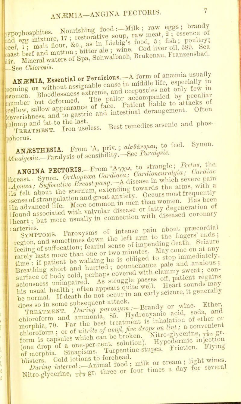-See Chlorosis. ts.i «v Pernicious —A form of anaemia usually ANEMIA, Essential or ™inicioW; A uf especiaUy in oming on without assignable ^J™^1 u0't 0nly few in romeS. ^f^'^^0^^ by'peculiar number but ^formed The pallor a p tQ of derangement. Often • tu^™^0;^unless. Best remedies arsenic and phos- pphorus. ANESTHESIA. From 'A, priv. ; aicBdvo^ to feel. Synon. lifijSZZS^ of sensibility.-See Ar<*>»- ANGINA PECTOEIS.-From ^, ^^^JiZ ibreast. Synon. Orthopnea Oard^ca ^Twhiii s'eyere pain .Apncca; Mo^e Breast-j>ang.-^x™ d thc arms, with a ■lis'felt about the sternum, ^™W0*SSrs most frequently -sense of strangulation and grea■ than women. Has been iin advanced life More common n m en tnan eratun, of 'K.rt°^^?™Sn with Sealed coronary :a^5pTOMS. Paroxysms of intense pain g^^fSE region, and sometimes down the left arm to ^ feeling of suffocation; fearful sense^of impenog ^ ^ any rarely lasts more than one or two ^ immediately, time : if patient be walking he bhgec to 1 ^ Breathing short and hurried; c»Kmy sweat; con- surface o°f body o^^^jL^SSiiaat regains sciousness unimpaired. As strugglep Heart sounds may does so in some subsequent attack. , wine. Ether, Treatment. ^W^SiU soda, and chloroform and ammonia 85. ^ocjinhalation of ether or morphia, 70. Far the best treat™*™ ™ ™™lint a convenient blisters. Cold lotions to forehead. wineg_ DMTiW ^X^^^ ^^^ fOT SeVeial Nitro-glycerme, rfo Sr- tMee