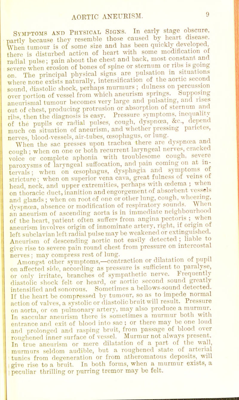 AOKTIC ANEUEISM. Symptoms and Physical Signs. In early stage obscure, partly because they resemble those caused by heart disease. When tumour is of some size and has been quickly developed there is disturbed action of heart with some modification of radial pulse - pain about the chest and back, most constant and severe when erosion of bones of spine or sternum or ribs is going on The principal physical signs are pulsation in situations where none exists naturally, intensification of the aortic second sound, diastolic shock, perhaps murmurs ; dulness on percussion over portion of vessel from which aneurism springs, [supposing aneurysmal tumour becomes very large and pulsating, and rises out of chest, producing protrusion or absorption of sternum and ribs, then the diagnosis is easy. Pressure symptoms inequality of the pupils or radial pulses, cough, dyspnoea, &c, depend much on situation of aneurism, and whether pressing panetes, nerves, blood-vessels, air-tubes, oesophagus, or lung. When the sac presses upon trachea there are dyspnoea and cough • when on one or both recurrent laryngeal nerves, cracked voice or complete aphonia with troublesome cough, severe paroxysms of laryngeal suffocation, and pain coming on at in- tervals; when on oesophagus, dysphagia and symptoms of stricture; when on superior vena cava, great fulness of veins ot head neck, and upper extremities, perhaps with cedema ; when on thoracic duct, inanition and engorgement of absorbent vessels and glands; when on root of one or other lung, cough wheezing, dyspnoea, absence or modification of respiratory sounds. \\ hen aii aneurism of ascending aorta is in immediate neighbourhood of the heart, patient often suffers from angina pectoris when aneurism involves origin of innominate artery, right, if origin of left subclavian left radial pulse may be weakened or extinguished. Aneurism of descending aortic not easily detected ; liable to give rise to severe pain round chest from pressure on intercostal nerves ; may compress rest of lung. Amongst other symptoms,—contraction or dilatation ot pupil on affecfed side, accordinsr as pressure is sufficient to paralyse, or only irritate, branches of sympathetic nerve. Frequently diastolic shock felt or heard, or aortic second sound greatly intensified and sonorous. Sometimes a bellows-sound detected. If the heart be compressed by tumour, so as to impede normal action of valves, a systolic or diastolic bruit will result. Pressure on aorta, or on pulmonary artery, may also produce a murmur. In saccular aneurism there is sometimes a murmur both with entrance and exit of blood into sac; or there may be one loud and prolonged and rasping bruit, from passage of blood over roughened inner surface of vessel. Murmur not always present, In true aneurism or mere dilatation of a part of the wall, murmurs seldom audible, but a roughened state of arterial tunics from degeneration or from atheromatous deposits, will give rise to a bruit. In both forms, when a murmur exists, a peculiar thrilling or purring tremor may be felt.