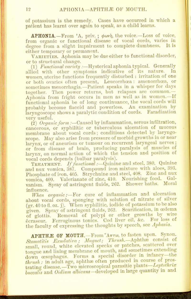 of potassium is the remedy. Cases have occurred in which a patient has learnt over again to speak, as a child learns. APHONIA.—From 'A, priv. ; 4>uv)), the voice.—Loss of voice, from organic or functional disease of vocal cords, varies in degree from a slight impairment to complete dumbness. It is either temporary or permanent. Varieties. Aphonia may be due either to functional disorder, or to structural change. (1) Functional variety :—Hysterical aphonia typical. Generally allied with other symptoms indicative of its nature. In women, uterine functions frequently disturbed : irritation of one or both ovaries often present, Leucorrhoea: amenorrhcea, or sometimes menorrhagia.—Patient speaks in a whisper for days together. Then power returns, bat relapses are common.— Aphonia from fright occurs in men as well as in women.—If functional aphonia be of long continuance, the vocal cords will probably become flaccid and powerless. An examination by laryngoscope shows a paralytic condition of cords. Faradization very useful. (2) Organic form /—Caused by inflammation, serous infiltration, cancerous, or syphilitic or tuberculous ulceration of mucous membrane about vocal cords; conditions detected by laryngo- scope. May also arise from pressure of morbid growths in or near larynx, or of aneurism or tumour on recurrent laryngeal nerves; or from disease of brain, producing paralysis of muscles of larynx, on normal action of which the tension and position of vocal cords depends (bulbar paralysis). Treatment. If functional;—Quinine and steel, 380. Quinine and mix vomica, 387. Compound iron mixture with aloes, 393. Phosphate of iron, 405. Strychnine and steel, 408. Zinc and mix vomica, 409. Valerianate of zinc, 410. Nourishing food. Gal- vanism. Spray of astringent fluids, 262. Shower baths. Moral influence. When organic:—For cure of inflammation and ulceration about vocal cords, sponging with solution of nitrate of silver (gr. 40 to fl. oz. j). When syphilitic, iodide of potassium to be also given. Sprav of astringent fluids, 262. Scarification, in oedema of glottis. 'Kemoval of polypi or other growths by wire 6cra,seur. Ferruginous tonics. Cod liver oil, &c. For loss of the faculty of expressing the thoughts by speech, see Aphasia. APHTH2E OF MOUTH.—From Air™, to fasten upon. Synon. Stomatitis Exudativa; Muguet; Thrush.— Aphthaj consist of small round, white elevated specks or patches, scattered over tono-ue and lining membrane of mouth, and sometimes extending down oesophagus. Forms a special disorder in infancy—the thrush: in adult age, aphthae often produced in course of pros- trating disease.—Two microscopical parasitic plants—Lcptothnx buccals and Oidium albicans-developed in large quantity in and