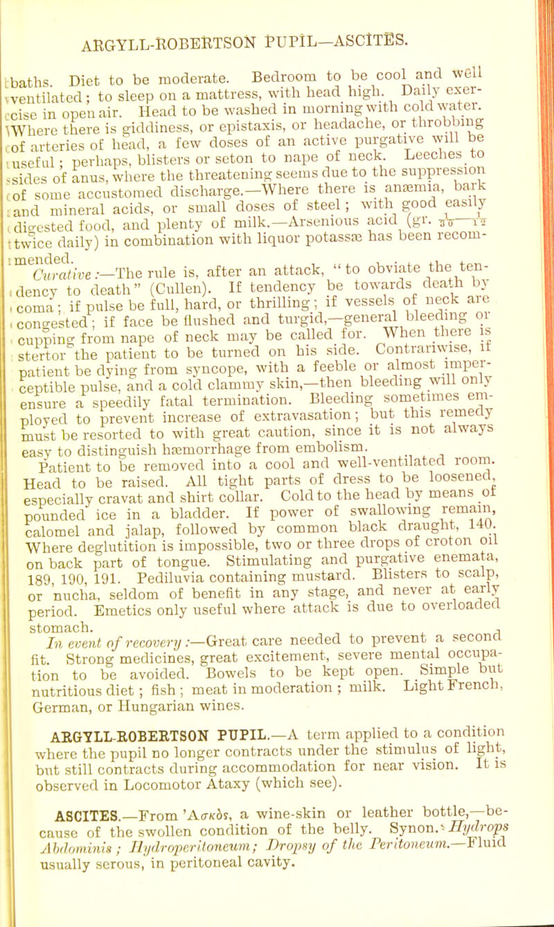 ARGYLL-ROBERTSON PUPIL—ASCITES. baths Diet to be moderate. Bedroom to be cool arid well , ventilated; to sleep on a mattress, with head high. Daily exer- cise in open air. Head to be washed in morning with cold water. UVhere there is giddiness, or epistaxis, or headache, or throbbing l0f arteries of head, a few doses of an active purgative will be •useful • perhaps, blisters or seton to nape of neck. Leeches to .sides of anus, where the threatening seems due to the suppression ,of some accustomed discharge.-Where there is anasmia, bark and mineral acids, or small doses of steel; with good easily i digested food, and plenty of milk.—Arsemous acid (gr. ,7—T* I twice daily) in combination with liquor potassse has been recom- tmeairaiioe:—The rule is, after an attack, to obviate the ten- dency to death (Cullen). If tendency be towards death by , coma; if pulse be full, hard, or thrilling; if vessels of neck are , congested; if face be Hushed and turgid-general bleeding or ■ cupping from nape of neck may be called for. When there is stertoAhe patient to be turned on his side. Contrariwise, it patient be dying from syncope, with a feeble or almost imper- ceptible pulse, and a cold clammy skin-then bleeding will only ensure a speedily fatal termination. Bleeding sometimes em- ployed to prevent increase of extravasation; but this remedy must be resorted to with great caution, since it is not always easy to distinguish hEemorrhage from embolism. Patient to be removed into a cool and well-ventilated room. Head to be raised. All tight parts of dress to be loosened especially cravat and shirt collar. Cold to the head by means ot pounded ice in a bladder. If power of swallowing remain, calomel and jalap, followed by common black draught, 140. Where deglutition is impossible, two or three drops of croton ml on back part of tongue. Stimulating and purgative enemata, 189 190, 191. Pediluvia containing mustard. Blisters to scalp, or nucha, seldom of benefit in any stage, and never at early period. Emetics only useful where attack is due to overloaded stomach. -, In event of recovery .-—Great care needed to prevent a second fit. Strong medicines, great excitement, severe mental occupa- tion to be avoided. Bowels to be kept open. Simple but nutritious diet; fish; meat in moderation ; milk. Light French, German, or Hungarian wines. ARGYLL-ROBERTSON PUPIL.—A term applied to a condition where the pupil no longer contracts under the stimulus of light, but still contracts during accommodation for near vision. It is observed in Locomotor Ataxy (which see). ASCITES. From 'A<tk4s, a wine-skin or leather bottle,—be- cause of the swollen condition of the belly. Synon.--Hydrops Aldominig; Hydroperitoneutm; Dropsy of the Peritoneum.—-Fluid usually serous, in peritoneal cavity.