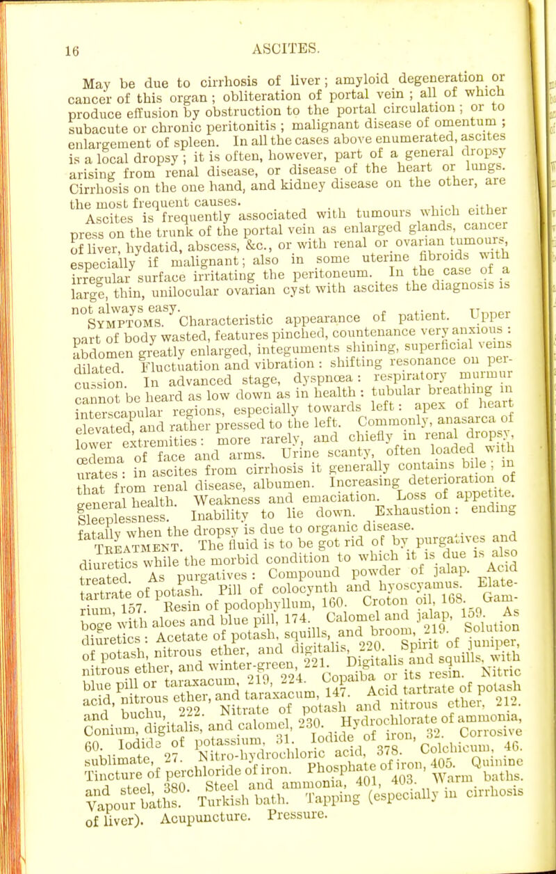 May be due to cirrhosis of liver; amyloid degeneration or cancer of this organ ; obliteration of portal vein ; all of which produce effusion by obstruction to the portal circulation ; or to subacute or chronic peritonitis ; malignant disease of omentum ; enlargement of spleen. In all the cases above enumerated, ascites is a local dropsy ; it is often, however, part of a general dropsy arising from renal disease, or disease of the heart or lungs. Cirrhosis on the one hand, and kidney disease on the other, are the most frequent causes. n«w Ascites is frequently associated with tumours which either press on the trunk of the portal vein as enlarged glands cancer of liver, hydatid, abscess, &c, or with renal or ovarian tumours especially if malignant; also in some uterine fibroids with irS surface irritating the peritoneum. In the case of a large thin, unilocular ovarian cyst with ascites the diagnosis is n0SYMPTOMe8S7CharacteriBtic appearance of patient. Upper part of body wasted, features pinched, countenance very anxious : abdomen greatly enlarged, integuments shining, superficial vein, diSed Fluctuation and vibration : shifting resonance on per- cussion In advanced stage, dyspnoea: respiratory murmur cannot be heard as low down as in health : tubular breathingm interscapular regions, especially towards left: apex oi heart elevated and rather pressed to the left. Commonly, anasarca of lovTr extremities: more rarely, and chiefly in renal dropsy, 5 ema face and arms. Urine scanty, often loaded With urates • hi ascites from cirrhosis it general y contains bile ; m that from renal disease, albumen. Increasing deterioration of General health Weakness and emaciation. Loss of appetite. ge^SJSSs. Inability to lie down. Exhaustion: ending fQtnUv when the dropsy is clue to organic disease. Satment The fluid is to be got rid of by purgatives and diSics wS the morbid condition to which it rs due is also treated As purgatives : Compound powder of jalap. Acid 16tf: of ! otash Pill of colocynth and hyoscyamus. Elate- acia, iiiLiuL Nitrate of notash and nitrous ethei, £14. and buchu, 222. JNitiate o irvdrochlorate of ammonia, of liver). Acupuncture. Pressure.
