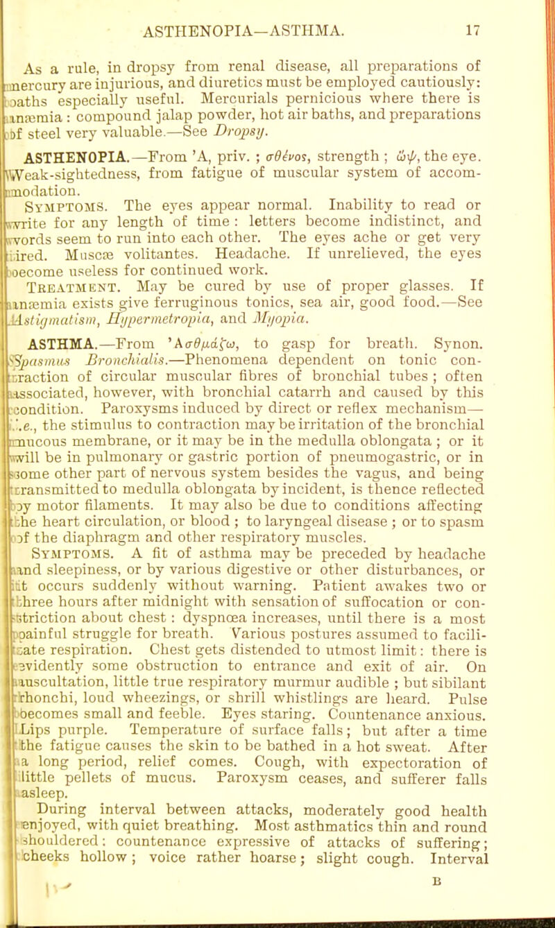 As a rule, in dropsy from renal disease, all preparations of .vnercury are injurious, and diuretics must be employed cautiously: I oaths especially useful. Mercurials pernicious where there is anajmia : compound jalap powder, hot air baths, and preparations jbf steel very valuable.—See Dropsy. ASTHENOPIA.—From 'A, priv. ; adtvos, strength ; oil/', the eye. \Weak-sightedness, from fatigue of muscular system of accom- amodation. Symptoms. The eyes appear normal. Inability to read or (write for any length of time : letters become indistinct, and iwords seem to run into each other. The eyes ache or get very :i,ired. Muscte volitantes. Headache. If unrelieved, the eyes ?oecome useless for continued work. Treatment. May be cured by use of proper glasses. If inretnia exists give ferruginous tonics, sea air, good food.—See .Ustigmatism, Hypermetropic, and Myopia. ASTHMA.—From 'Aadfj-dfa, to gasp for breath. Synon. 'Spasmus Bronchialis.—Phenomena dependent on tonic con- traction of circular muscular fibres of bronchial tubes ; often associated, however, with bronchial catarrh and caused by this condition. Paroxysms induced by direct or reflex mechanism— Li.e., the stimulus to contraction may be irritation of the bronchial [mucous membrane, or it may be in the medulla oblongata ; or it swill be in pulmonary or gastric portion of pneumogastric, or in «3ome other part of nervous system besides the vagus, and being [transmitted to medulla oblongata by incident, is thence reflected hoy motor filaments. It may also be due to conditions affecting :bhe heart circulation, or blood ; to laryngeal disease ; or to spasm of the diaphragm and other respiratory muscles. Symptoms. A fit of asthma may be preceded by headache und sleepiness, or by various digestive or other disturbances, or itit occurs suddenly without warning. Patient awakes two or :bhree hours after midnight with sensation of suffocation or con- striction about chest: dyspnoea increases, until there is a most ppainful struggle for breath. Various postures assumed to facili- tate respiration. Chest gets distended to utmost limit: there is evidently some obstruction to entrance and exit of air. On iiuscultation, little true respiratory murmur audible ; but sibilant rlrhonchi, loud wheezings, or shrill whistlings are heard. Pulse i-becomes small and feeble. Eyes staring. Countenance anxious. ILips purple. Temperature of surface falls; but after a time •:the fatigue causes the skin to be bathed in a hot sweat. After ia long period, relief comes. Cough, with expectoration of little pellets of mucus. Paroxysm ceases, and sufferer falls asleep. During interval between attacks, moderately good health enjoyed, with quiet breathing. Most asthmatics thin and round shouldered: countenance expressive of attacks of suffering; fcheeks hollow; voice rather hoarse; slight cough. Interval