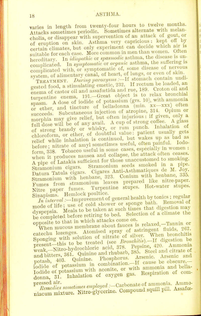 varies in length from twenty-four hours to twelve months. Attacks sometimes periodic. Sometimes alternate with melan- cholia, or disappear with supervention of an attack of gout, or of eruption on skin. Asthma very capricious : kept oil by certain climates, but only experiment can decide winch air is suitable for each case. More common in men than women. Often hereditary. In idiopathic or spasmodic asthma, the disease is un- complicated. In symptomatic or organic asthma, the suffering is complicated with, tr symptomatic of, some disease of nervous system, of alimentary canal, of heart, of lungs, or even of skin Treatment. During paroxysm* :-If stomach con am undi- gested food, a stimulating emetic, 232 If ^^^d Inema of castor oil and assafoetida and rue, 189. Cioton oil and tmStine enema, I91.-Great object is to relax bronchial spasm A close of iodide of potassium (grs. 10), with ammonia or eTher and tincture of belladonna nun. Jf-xxx) often succeed ' Subcutaneous injection of atropine, 314. Opium or morohia may give relief, but often injurious : if given, only a T°l dose will be of any avail. A cup of strong coftee A glass of strongbrandy or whisky, or rum punch. Inhalation of chlorofom, or ether, of doubtful value: patient usually gets relief whTle inhalation is continued, but wakes up as bad as !e' l. nitrate of amyl sometimes useful, often painful. Iodo- form 338 Tobacco useful in some cases, especially m women : S it produces nausea and collapse, the attack often ceases. A vL o Latakia sufficient for those unaccustomed to smoking. 4iPamonium cigars. Stramonium seeds smoked in a pipe. nnCa Tatula cigars. Cigares Anti-Asthmatiques de M. Joy. Sramon urn with henbane, 323. Conium with henbane, 33o. ISs from stramonium leaves prepared like nitre-paper. Nitee papT fumes. Turpentine stupes. Hot-water stupes. BS&a5££5£2E& generalhealth by tonics ; regular nf life - use of cold shower or sponge bath. Removal of dyspepsia Meab to be taken at such times that digestion may be completed before retiring to bed. Selection of a climate the caSu lozenges f^^f^^X^JA Sp0DgitngtMs totTe^L fseTfrA.-If digestion be present—tnib to De ueircu. v ppnsine 420. Ammonia «ST S«» Arsenic. Anraic a»d pressed air. , norbonate of ammonia. Ammo-