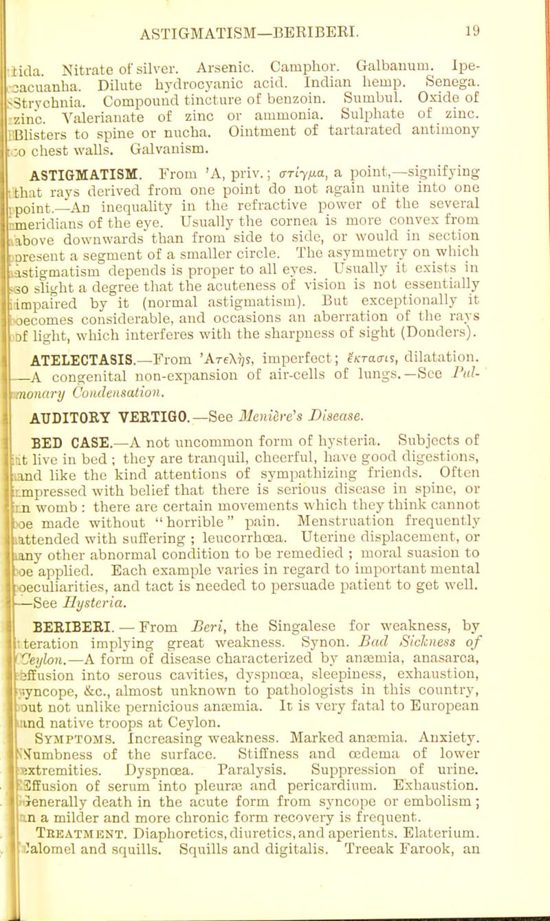 tida. Nitrate of silver. Arsenic. Camphor. Galbauum. Ipe- cacuanha. Dilute hydrocyanic acid. Indian hemp. Senega. SStrychnia. Compound tincture of benzoin. Sumbul. Oxide of zinc. Valerianate of zinc or ammonia. Sulphate of zinc. Blisters to spine or nucha. Ointment of tartarated antimony too chest walls. Galvanism. ASTIGMATISM. From 'A, priv.; ariy/j-a, a point,—signifying Hint rays derived from one point do not again unite into one I point.—An inequality in the refractive power of the several meridians of the eye. Usually the cornea is more convex from .above downwards than from side to side, or would in section -present a segment of a smaller circle. The asymmetry on which astigmatism depends is proper to all eyes. Usually it exists in <o slight a degree that the acuteness of vision is not essentially idmpaired by it (normal astigmatism). But exceptionally it wecornes considerable, and occasions an aberration of the rays Df light, which interferes with the sharpness of sight (Donders). ATELECTASIS.—From 'AteXtjs, imperfect; drains, dilatation. A congenital non-expansion of air-cells of lungs.—See Pul- monary Condensation. AUDITORY VERTIGO. —See Mcni&re's Disease. BED CASE.—A not uncommon form of hysteria. Subjects of :it live in bed ; they are tranquil, cheerful, have good digestions, and like the kind attentions of sympathizing friends. Often impressed with belief that there is serious disease in spine, or m womb : there are certain movements which they think cannot x>e made without  horrible pain. Menstruation frequently (attended with suffering ; leucorrhcea. Uterine displacement, or i&ny other abnormal condition to be remedied ; moral suasion to toe applied. Each example varies in regard to important mental peculiarities, and tact is needed to persuade patient to get well. —See Hysteria. BERIBERI. — From Beri, the Singalese for weakness, by deration implying great weakness. Synon. Bad Sickness of COeylon.—A form of disease characterized by anaemia, anasarca, effusion into serous cavities, dyspnoea, sleepiness, exhaustion, yyncope, &c, almost unknown to pathologists in this country, )out not unlike pernicious anasmia. It is very fatal to European nvnd native troops at Ceylon. Symptoms. Increasing weakness. Marked anaemia. Anxiety, dumbness of the surface. Stiffness and cedema of lower Extremities. Dyspnoea. Paralysis. Suppression of urine. Effusion of serum into pleura? and pericardium. Exhaustion, xenerally death in the acute form from syncope or embolism; an a milder and more chronic form recovery is frequent. Teeatment. Diaphoretics, diuretics, and aperients. Elaterium. Calomel and squills. Squills and digitalis. Treeak Farook, an