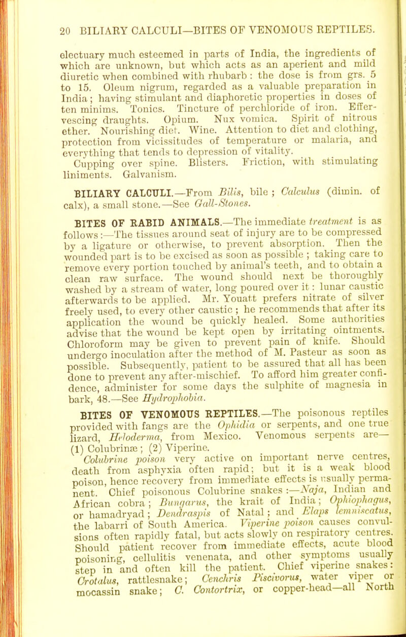 electuary much esteemed in parts of India, the ingredients of which are unknown, but which acts as an aperient and mild diuretic when combined with rhubarb : the dose is from grs. 5 to 15. Oleum nigrum, regarded as a valuable preparation in India ; having stimulant and diaphoretic properties in doses of ten minims. Tonics. Tincture of perchloride of iron. Effer- vescing draughts. Opium. Nux vomica. Spirit of nitrous ether. Nourishing diet. Wine. Attention to diet and clothing, protection from vicissitudes of temperature or malaria, and everything that tends to depression of vitality. Cupping over spine. Blisters. Friction, with stimulating liniments. Galvanism. BILIARY CALCULI. —From Bills, bile ; Calculus (dimin. of calx), a small stone.—See Gall-Stones. BITES OF RABID ANIMALS.—The immediate treatment is as follows :—The tissues around seat of injury are to be compressed by a ligature or otherwise, to prevent absorption. Then the wounded part is to be excised as soon as possible ; taking care to remove every portion touched by animal's teeth, and to obtain a clean raw surface. The wound should next be thoroughly washed by a stream of water, long poured over it: lunar caustic afterwards to be applied. Mr. Youatt prefers nitrate of silver freely used, to every other caustic ; he recommends that after its application the wound be quickly healed. Some authorities advise that the wound be kept open by irritating ointments. Chloroform may be given to prevent pain of knife. Should undergo inoculation after the method of M. Pasteur as soon as possible. Subsequentlv, patient to be assured that all has been done to prevent any after-mischief. To afford him greater confi- dence, administer for some days the sulphite of magnesia in bark, 48.—See Hydrophobia. BITES OF VENOMOUS REPTILES. —The poisonous reptiles provided with fangs are the Ophidia or serpents, and one true lizard, Hcloderma, from Mexico. Venomous serpents are— (1) Colubrinae ; (2) Viperine. Colubrine poison very active on important nerve centres, death from asphyxia often rapid; but it is a weak blood poison, hence reco'very from immediate effects is usually perma- nent Chief poisonous Colubrine snakes :—Naja, Indian and African cobra; Bunt/arm, the krait of India; Ophojihagm, or hamadryad ; Dendraspis of Natal ; and Flaps lemnmeatus, the labarri of South America. Viperine poison causes convul- sions often rapidly fatal, but acts slowly on respiratory centres. Should patient recover from immediate effects, acute blood poisoning, cellulitis venenata, and other symptoms usually step in and often kill the patient. Chief viperine snakes: Orotalus, rattlesnake; Cenchris Biscivorus, water viper or mocassin snake; 0. Contortrix, or copper-head—all North