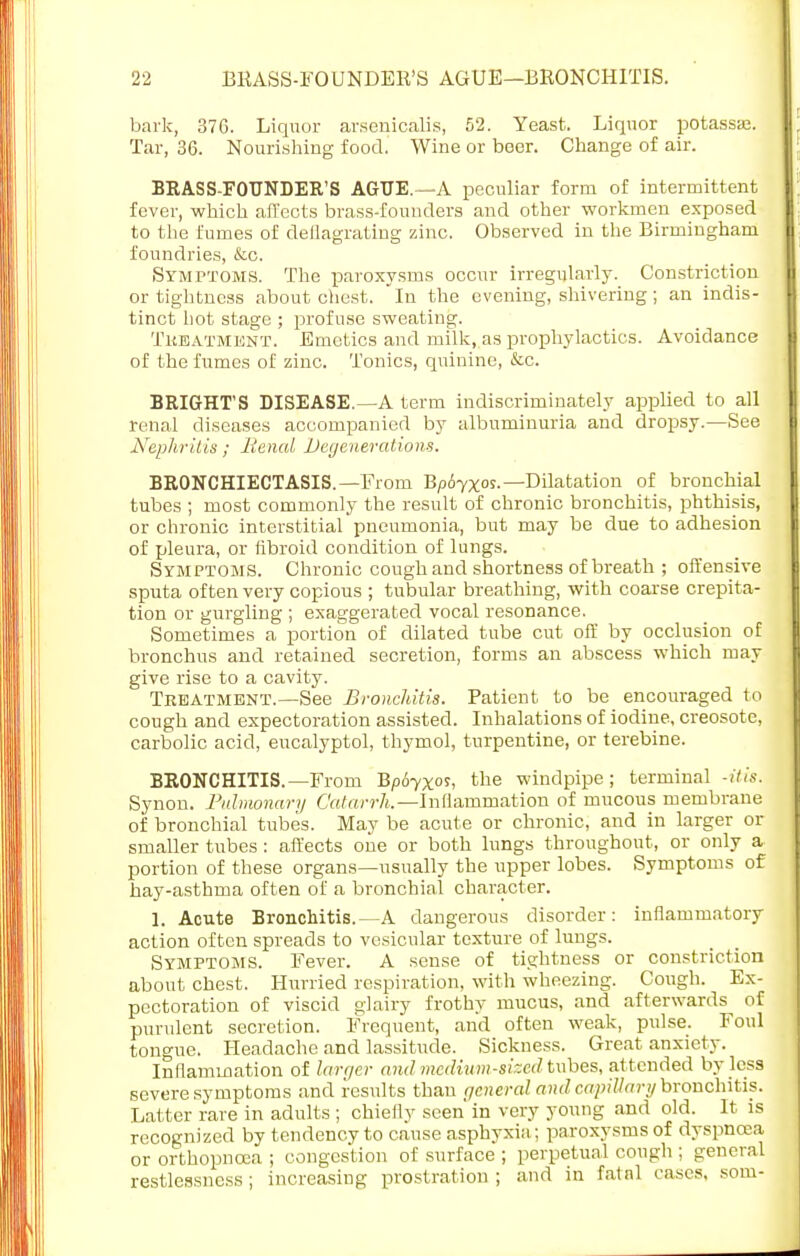 bark, 376. Liquor arsenicalis, 52. Yeast. Liquor potassaj. Tar, 36. Nourishing food. Wine or beer. Change of air. BRASS-FOUNDER'S AGUE.—-A peculiar form of intermittent fever, which affects brass-founders and other workmen exposed to the fumes of deflagrating zinc. Observed in the Birmingham foundries, &c. Symptoms. The paroxysms occur irregularly. Constriction or tightness about chest. In the evening, shivering; an indis- tinct hot stage ; profuse sweating. Treatment. Emetics and milk, as prophylactics. Avoidance of the fumes of zinc. Tonics, quinine, &c. BRIGHT'S DISEASE.—A term indiscriminately applied to all renal diseases accompanied by albuminuria and dropsy.—See Nephritis; Renal Degenerations. BRONCHIECTASIS. —From Bp6yxos.— Dilatation of bronchial tubes ; most commonly the result of chronic bronchitis, phthisis, or chronic interstitial pneumonia, but may be due to adhesion of pleura, or fibroid condition of lungs. Symptoms. Chronic cough and shortness of breath ; offensive sputa often very copious ; tubular breathing, with coarse crepita- tion or gurgling ; exaggerated vocal resonance. Sometimes a portion of dilated tube cut off by occlusion of bronchus and retained secretion, forms an abscess which may give rise to a cavity. Treatment.—See Bronchitis. Patient to be encouraged to cough and expectoration assisted. Inhalations of iodine, creosote, carbolic acid, eucalyptol, thymol, turpentine, or terebine. BRONCHITIS.—From Bp6yxos, the windpipe ; terminal -itis. Synon. Pulmonary Catarrh.—Inflammation of mucous membrane of bronchial tubes. May be acute or chronic, and in larger or smaller tubes: affects one or both lungs throughout, or only a portion of these organs—usually the upper lobes. Symptoms of hay-asthma often of a bronchial character. 1. Acute Bronchitis.—A dangerous disorder: inflammatory action often spreads to vesicular texture of lungs. Symptoms. Fever. A sense of tightness or constriction about chest. Hurried respiration, with wheezing. Cough. Ex- pectoration of viscid glairy frothy mucus, and afterwards of purulent secretion. Frequent, and often weak, pulse. Foul tongue. Headache and lassitude. Sickness. Great anxiety. Inflammation of larger and medium-sized tubes, att ended by less severe symptoms and results than general and capillary bronchitis. Latter rare in adults ; chiefly seen' in very young and old. It is recognized by tendency to cause asphyxia; paroxysms of dyspnoea or orthopncea ; congestion of surface ; perpetual cough ; general restlessness; increasing prostration ; and in fatnl cases, som-