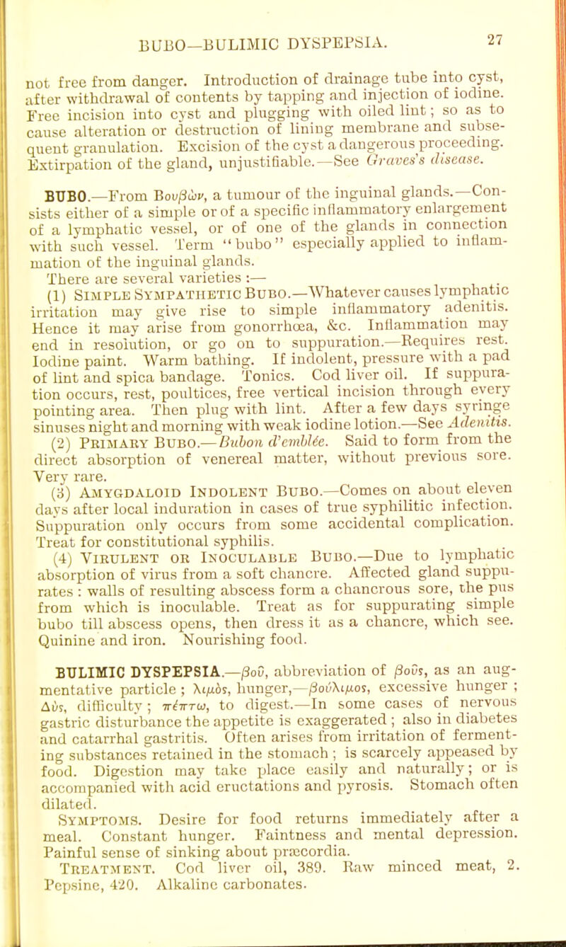 BUBO—BULIMIC DYSPEPSIA. not free from danger. Introduction of drainage tube into cyst, after withdrawal of contents by tapping and injection of iodine. Free incision into cyst and plugging with oiled lint; so as to cause alteration or destruction of lining membrane and subse- quent granulation. Excision of the cyst a dangerous proceeding. Extirpation of the gland, unjustifiable.—See Graves's disease. BUBO.—From Bovfticv, a tumour of the inguinal glands.—Con- sists either of a simple or of a specific inflammatory enlargement of a lymphatic vessel, or of one of the glands in connection with such vessel. Term bubo especially applied to inflam- mation of the inguinal glands. There are several varieties :— (1) Simple Sympathetic Bubo.—Whatever causes lymphatic irritation may give rise to simple inflammatory adenitis. Hence it may arise from gonorrhoea, &c. Inflammation may end in resolution, or go on to suppuration.—Requires rest. Iodine paint. Warm bathing. If indolent, pressure with a pad of lint and spica bandage. Tonics. Cod liver oil. If suppura- tion occurs, rest, poultices, free vertical incision through every pointing area. Then plug with lint. After a few days syringe sinuses night and morning with weak iodine lotion.—See Adenitis. (2) Primary Bubo.— Bubon d'cmblte. Said to form from the direct absorption of venereal matter, without previous sore. Very rare. (3) Amygdaloid Indolent Bubo.—Comes on about eleven days after local induration in cases of true syphilitic infection. Suppuration only occurs from some accidental complication. Treat for constitutional syphilis. (4) Virulent or Inoculable Bubo—Due to lymphatic absorption of virus from a soft chancre. Affected gland suppu- rates : walls of resulting abscess form a chancrous sore, the pus from which is inoculable. Treat as for suppurating simple bubo till abscess opens, then dress it as a chancre, which see. Quinine and iron. Nourishing food. BULIMIC DYSPEPSIA.—/3o0, abbreviation of j3ovs, as an aug- mentative particle ; Xi/ibs, hunger,—/Joi/Xi/aos, excessive hunger ; Aiis, difficulty ; inbrrw, to digest.—In some cases of nervous gastric disturbance the appetite is exaggerated ; also in diabetes and catarrhal gastritis. Often arises from irritation of ferment- ing substances retained in the stomach ; is scarcely appeased by food. Digestion may take place easily and naturally; or is accompanied with acid eructations and pyrosis. Stomach often dilated. Symptoms. Desire for food returns immediately after a meal. Constant hunger. Faintness and mental depression. Painful sense of sinking about prsecordia. Treatment. Cod liver oil, 389. Raw minced meat, 2. Pepsine, 420. Alkaline carbonates.