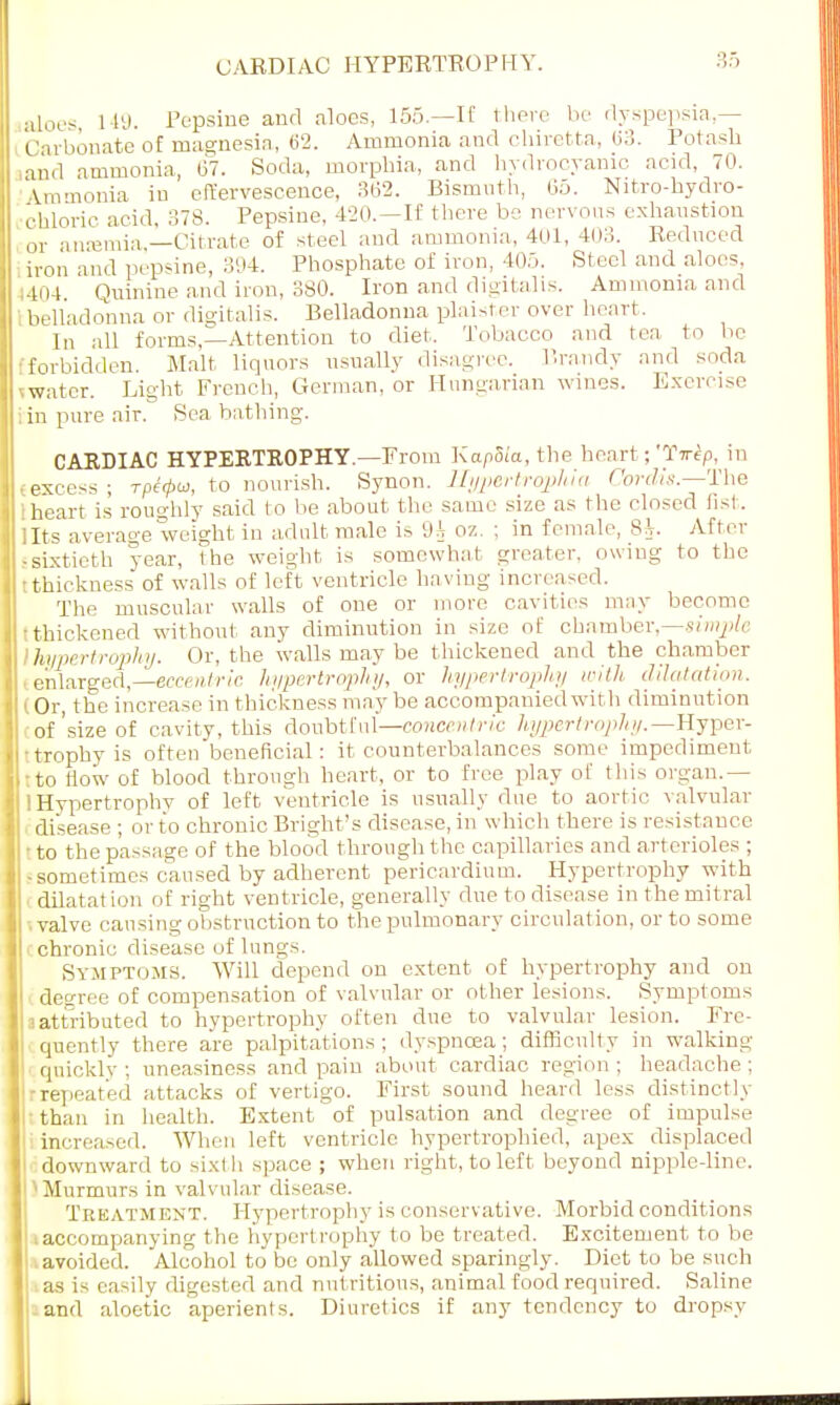 CARDIAC HYPERTROPHY. aloes, 1 19. Pepsine and aloes, 155.—IE there be dyspepsia — Carbonate of magnesia, 62. Ammonia and chiretta, <>3. Potash in.l ammonia, 67. Soda, morphia, and hydrocyanic acid, 70. Ammonia in effervescence, 362. Bismuth, 65. Nitro-hydro- chloric acid, 378. Pepsine, 420.—If there be nervous exhaustion or a uremia —Citrate of steel and ammonia, 401, 403. Reduced iron and pepsine, 394. Phosphate of iron, 405. Steel and aloes, 404. Quinine and iron, 380. Iron and digitalis. Ammonia and I belladonna or digitalis. Belladonna plaister over heart. In all forms,—Attention to diet, Tobacco and tea to be •forbidden. Malt liquors usually disagree. Brandy and soda water. Light French, German, or Hungarian wines. Exercise in pure air. Sea bathing. CARDIAC HYPERTROPHY.—From Kapoia, the heart; 'lVf/i, in ..excess; rpi<pw, to nourish. Synon. Tlypertrophia Cordis.—The ■heart is roughly said to be about the same size as the closed fist, llts average weight in adult male is 9i oz. ; in female, $h. After • sixtieth year, the weight is somewhat greater, owing to the • thickness of walls of left ventricle having increased. The muscular walls of one or more cavities may become Ithickened without any diminution in size of chamber,—simple hypertrophy. Or, the walls may be t hickened and the chamber enlarged,—eccentric hypertrophy, or hypertrophy with dilatation. (Or, the increase in thickness may be accompanied wit h diminution of'size of cavity, this doubtful—concentric hypertrophy.— Hyper- • trophy is often beneficial: it counterbalances some impediment, :to now of blood through heart, or to free play of this organ.— i Hypertrophy of left ventricle is usually due to aortic valvular disease ; or to chronic Bright's disease, in which there is resistance ■ to the passage of the blood through the capillaries and arterioles ; -sometimes caused by adherent pericardium. Hypertrophy with dilatat ion of right ventricle, generally due to disease in the mitral ■ valve causing obstruction to the pulmonary circulation, or to some L chronic disease of lungs. Symptoms, Will depend on extent of hypertrophy and on degree of compensation of valvular or other lesions. Symptoms attributed to hypertrophy often due to valvular lesion. Fre- quently there are palpitations; dyspnoea; difficulty in walking quickly; uneasiness and pain about cardiac region; headache; repeated attacks of vertigo. First sound heard less distinctly than in health. Extent of pulsation and degree of impulse increased. When left ventricle hypertrophied, apex displaced downward to sixth space ; when right, to left beyond nipple-line. :1 Murmurs in valvular disease. Treatment. Hypertrophy is conservative. Morbid conditions ' iaccompanying the hypertrophy to be treated. Excitement to be avoided. Alcohol to be only allowed sparingly. Diet to be such as is easily digested and nutritious, animal food required. Saline and aloetic aperients. Diuretics if any tendency to dropsy