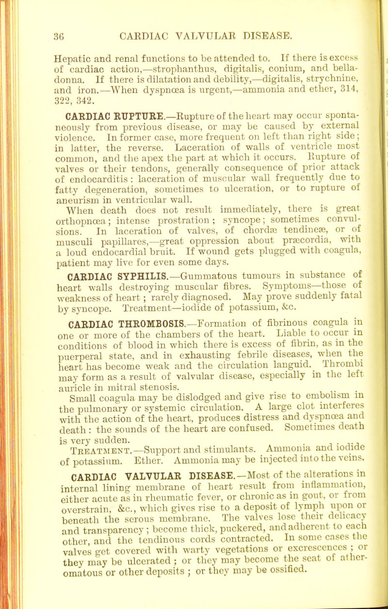 Hepatic and renal functions to be attended to. If there is excess of cardiac action,—strophantus, digitalis, conium, and bella- donua. If there is dilatation and debility,—digitalis, strychnine, and iron.—When dyspnoea is urgent,—ammonia and ether, 314, 322, 342. CARDIAC RUPTURE.—Rupture of the heart may occur sponta- neously from previous disease, or may be caused by external violence. In former case, more frequent on left than right side; in latter, the reverse. Laceration of walls of ventricle most common, and the apex the part at which it occurs. Kupture of valves or their tendons, generally consequence of prior attack of endocarditis : laceration of muscular wall frequently due to fatty degeneration, sometimes to ulceration, or to rupture of aneurism in ventricular wall. When death does not result immediately, there is great orthopncea; intense prostration ; syncope; sometimes convul- sions. In laceration of valves, of chorda? tendinese, or of musculi papillares,—great oppression about pracordia, with a loud endocardial bruit. If wound gets plugged with coagula. patient may live for even some days. CARDIAC SYPHILIS.—Gummatous tumours in substance of heart walls destroying muscular fibres. Symptoms—those of weakness of heart; rarely diagnosed. May prove suddenly fatal by syncope. Treatment—iodide of potassium, &c. CARDIAC THROMBOSIS.—Formation of fibrinous coagula in one or more of the chambers of the heart. Liable to occur in conditions of blood in which there is excess of fibrin, as in the puerperal state, and in exhausting febrile diseases, when the heart has become weak and the circulation languid. Thrombi may form as a result of valvular disease, especially in the left auricle in mitral stenosis. Small coagula may be dislodged and give rise to embolism m the pulmonary or systemic circulation. A large clot interferes with the action of the heart, produces distress and dyspnoea and death : the sounds of the heart are confused. Sometimes death is very sudden. Treatment.—Support and stimulants. Ammonia and iodide of potassium. Ether. Ammonia may be injected into the veins, CARDIAC VALVULAR DISEASE. —Most of the alterations in internal lining membrane of heart result from inflammation, either acute as in rheumatic fever, or chronic as in gout, or from overstrain, &c, which gives rise to a deposit of lymph upon or beneath the serous membrane. The valves lose their delicacy and transparency; become thick, puckered, and adherent to each other and the tendinous cords contracted. In some cases the valves get covered with warty vegetations or excrescences ; or they may be ulcerated ; or they may become the seat of ather- omatous or other deposits ; or they may be ossified.