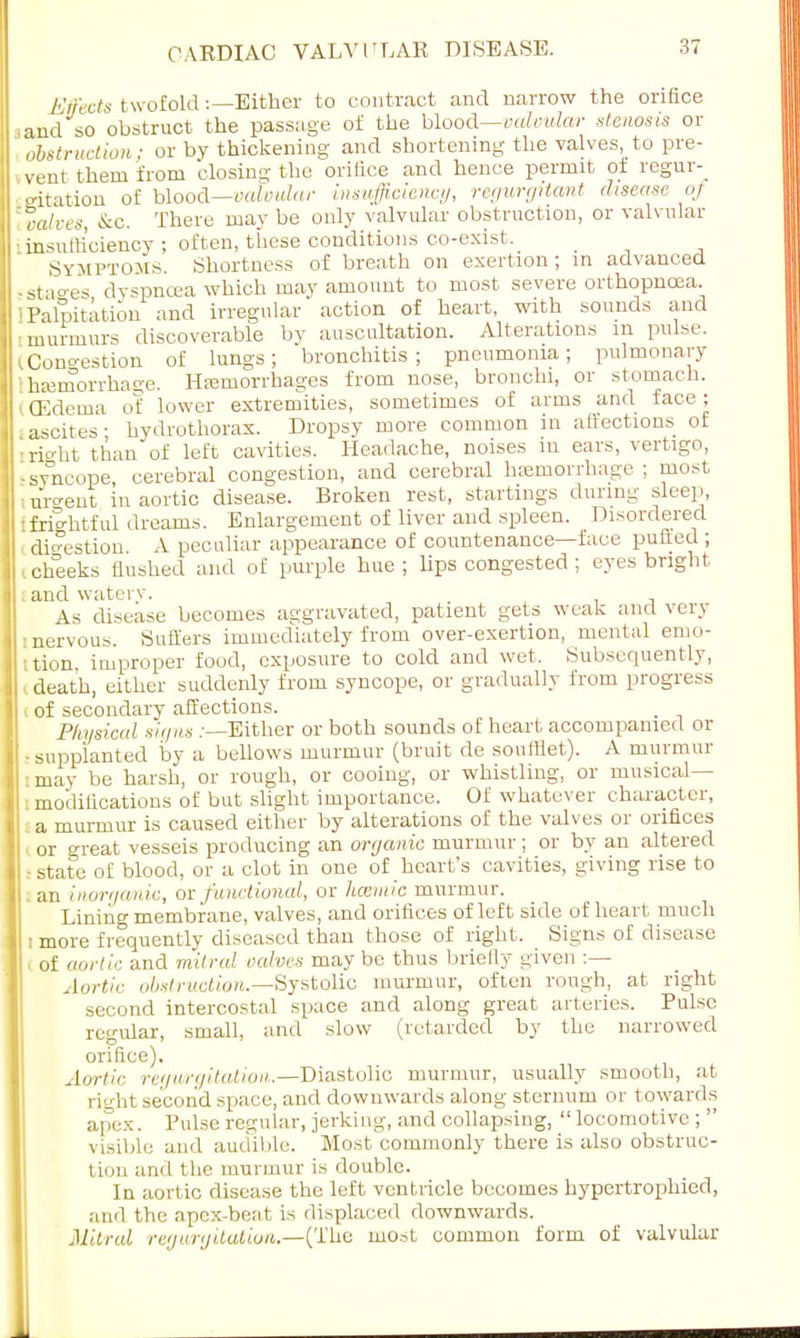 Effects twofold:—Either to contract and narrow the orifice , and so obstruct the passage of the blood—valvular stenosis or obstruction; or by thickening and shortening the valves, to pre- sent them from closing the orifice and hence permit of regur- gitation of blood—valvular insufficiency, regurgitant disease oj [valves, &c. There ma}' be only valvular obstruction, or valvular insufficiency ; often, these conditions co-exist. Symptoms. Shortness of breath on exertion; in advanced 'Stages dyspnoea-which may amount to most severe orthopncea. Palpitation and irregular' action of heart, with sounds and murmurs discoverable by auscultation. Alterations m pulse, i Congestion of lungs; bronchitis; pneumonia; pulmonary [hemorrhage. Hemorrhages from nose, bronchi, or stomach. I (Edema of lower extremities, sometimes of arms and face; ascites; hydrothorax. Dropsy more common in affections of iright than of left cavities. Headache, noises m ears, vertigo, -syncope, cerebral congestion, and cerebral hemorrhage ; most ■ urgent in aortic disease. Broken rest, startings during sleep, Ifrightful dreams. Enlargement of liver and spleen. Disordered digestion A peculiar appearance of countenance—face puffed ; .cheeks flushed and of purple hue; lips congested ; eyes bright . and watery. As disease becomes aggravated, patient gets weak and very [•nervous. Suffers immediately from over-exertion, mental emo- tion improper food, exposure to cold and wet. Subsequently, I death, either suddenly from syncope, or gradually from progress of secondary affections. Physical signs .-—Either or both sounds of heart accompanied or ! - supplanted by a bellows murmur (bruit de soutliet). A murmur i may be harsh, or rough, or cooing, or whistling, or musical— : moclilications of but slight importance. Of whatever character, a murmur is caused either by alterations of the valves or orifices or great vesseis producing an organic murmur ; or by an altered - state of blood, or a clot in one of heart's cavities, giving rise to an inorganic, or functional, or Immic murmur. Lining membrane, valves, and orifices of left side of heart much : more frequently diseased than those of right, Signs of disease of aortic and mitral valves may be thus briefly given :— Aortic obstruction.—Systolic murmur, often rough, at right second intercostal space and along great arteries. Pulse regular, small, and slow (retarded by the narrowed orifice). Aortic regurgitation.—Diastolic murmur, usually smooth, at right second space, and downwards along sternum or towards apex. Pulse regular, jerking, and collapsing, locomotive ;  visible and audible. Most commonly there is also obstruc- tion and the murmur is double. In aortic disease the left ventricle becomes hypertrophied, and the apex-beat is displaced downwards. Mitral regurgitation.—(The most common form of valvular