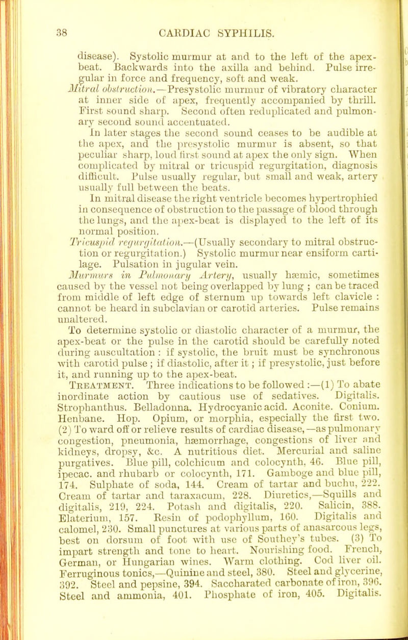 disease). Systolic murmur at and to the left of the apex- beat. Backwards into the axilla and behind. Pulse irre- gular in force and frequency, soft and weak. Mitral obstruction.—Presystolic murmur of vibratory character at inner side of apex, frequently accompanied by thrill. First .sound sharp. Second often reduplicated and pulmon- ary second sound accentuated. In later stages the second sound ceases to be audible at the apex, and the presystolic murmur is absent, so that peculiar sharp, loud first sound at apex the only sign. When complicated by mitral or tricuspid regurgitation, diagnosis difficult. Pulse usually regular, but small and weak, artery usually full between the beats. In mitral disease the right ventricle becomes hypertrophied in consequence of obstruction to the passage of blood through the lungs, and the apex-beat is displayed to the left of its normal position. Tricuspid regurgitation.—(Usually secondary to mitral obstruc- tion or regurgitation.) Systolic murmur near ensiform carti- lage. Pulsation in jugular vein. Murmurs in Pulmonary Artery, usually hamiic, sometimes caused by the vessel not being overlapped by lung ; can be traced from middle of left edge of sternum up towards left clavicle : cannot be heard in subclavian or carotid arteries. Pulse remains unaltered. To determine systolic or diastolic character of a murmur, the apex-beat or the pulse in the carotid should be carefully noted during auscultation : if systolic, the bruit must be synchronous with carotid pulse ; if diastolic, after it; if presystolic, just before it, and running up to the apex-beat. Treatment. Three indications to be followed :—(1) To abate inordinate action by cautious use of sedatives. Digitalis. Strophanthus. Belladonna. Plydrocyanic acid. Aconite. Conium. Henbane. Hop. Opium, or morphia, especially the first two. (2) Toward off or relieve results of cardiac disease,—as pulmonary congestion, pneumonia, haemorrhage, congestions of liver and kidneys, dropsy, &o. A nutritious diet. Mercurial and saline purgatives. Blue pill, colchicum and colocynth, 46. Blue pill, ipecac, and rhubarb or colocynth, 171. Gamboge and blue pill, 174. Sulphate of soda, 144. Cream of tartar and buchu. 222. Cream of tartar and taraxacum, 228. Diuretics,—Squills and digitalis, 219, 224. Potash and digitalis, 220. Salicin, 388. Elaterium, 157. Resin of podophyllum, 160. Digitalis and calomel, 230. Small punctures at various parts of anasarcous legs, best on dorsum of foot with use of Southey's tubes. (3) To impart strength and tone to heart. Nourishing food. French, German, or Hungarian wines. Warm clothing. Cod liver oil. Ferruginous tonics,—Quinine and steel, 380. Steel and glycerine, 392. Steel and pepsine, 394. Saccharated carbonate of iron, 396. Steel and ammonia, 401. Phosphate of iron, 405. Digitalis.