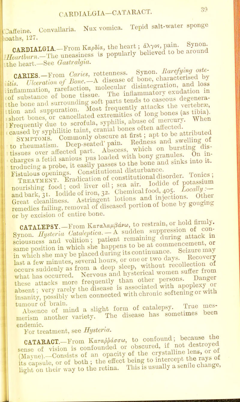 ( ARDIALGIA—CATARACT. ?>;1 Caffeine. Convallaria. Nux vomica. Tepid salt-water sponge hoaths, 127. r AKDIALGIA -From Kapdia, the heart; dX7oS, pain. Synon Ea£3SSS5ta uneasiness' is popularly believed to be around the heart,—See Gastralgia. j-sstt £t?sr- ssvMPMMq Commonly obscure at nrst, apt » ul » fc0S™aTsm Deep-seated pain. -^S^dta. and bark, 31. Iodide of iron, 32- Chemical food, 405. ^ocffl^er Seat cleanliness. Astringent lotions and rnp tion,. Other remedies failing, removal of diseased portion of bone by gouging or by excision of entire bone. £S1 ..han ..her «™». gang absent • verv rarely the disease is associated with apoplexy 01 £amty/posysMy when connected with chronic softening or with 'Tbse'nc^ofmind a slight form of catalepsy. True mes- merism^ anoLTvariety. The disease has sometimes been endemic. For treatment, see Hysteria. CATARACT.—From Karappdaau, to confound; bethe sense of vision is confounded or obscured, if not destioyea (Mayne).-Consists of an opacity of the crystal iens, or of ts capsule, or of both ; the effect being to ^^fj^^^ light on their way to the retina. This is usually a senile change,