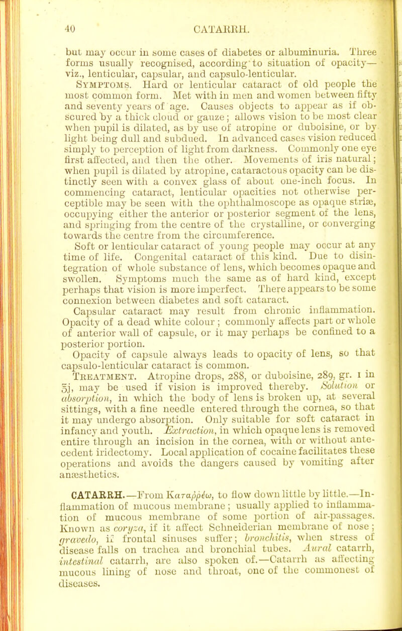 Ill CATARRH. bul may occur iu .some cases of diabetes or albuminuria. Three forms usually recognised, according'to situation of opacity— viz., lenticular, capsular, and capsulo-lenticular. Symptoms. Hard or lenticular cataract of old people the most common form. Met with in men and women between fifty and seventy years of age. Causes objects to appear as if ob- scured by a thick cloud or gauze ; allows vision to be most clear when pupil is dilated, as by use of atropine or duboisine, or by light being dull and subdued. In advanced cases vision reduced simply to perception of light from darkness. Commonly one eye first affected, and then the other. Movements of iris natural; when pupil is dilated by atropine, cataractous opacity can be dis- tinctly seen with a convex glass of about one-inch focus. In commencing cataract, lenticular opacities not otherwise per- ceptible may be seen with the ophthalmoscope as opaque striae, occupying either the anterior or posterior segment of the lens, and springing from the centre of the crystalline, or converging towards the centre from the circumference. Soft or lenticular cataract of young people may occur at any time of life. Congenital cataract of this kind. Due to disin- tegration of whole substance of lens, which becomes opaque and swollen. Symptoms much the same as of hard kind, except perhaps that vision is more imperfect. There appears to be some connexion between diabetes and soft cataract. Capsular cataract may result from chronic inflammation. Opacity of a dead white colour ; commonly affects part or whole of anterior wall of capsule, or it may perhaps be confined to a posterior portion. Opacity of capsule always leads to opacity of lens, so that capsulo-lenticular cataract is common. Treatment. Atropine drops, 288, or duboisine, 289, gr. 1 in 5j, may be used if vision is improved thereby. Solution or absorption, in which the body of lens is broken up, at several sittings, with a fine needle entered through the cornea, so that it may undergo absorption. Only suitable for soft cataract in infancy and youth. Extraction, in which opaque lens is removed entire through an incision in the cornea, with or without ante- cedent iridectomy. Local application of cocaine facilitates these operations and avoids the dangers caused by vomiting after anaesthetics. CATARRH From Karappiw, to flow down little by little.—In- flammation of mucous membrane ; usually applied to inflamma- tion of mucous membrane of some portion of air-passages. Known as coryza, if it affect Schneiderian membrane of nose ; fjravedo, if frontal sinuses suffer; bronchitis, when stress of disease falls on trachea and bronchial tubes. Aural catarrh, intestinal catarrh, are also spoken of.—Catarrh as affecting mucous lining of nose and throat, one of the commonesL of diseases.