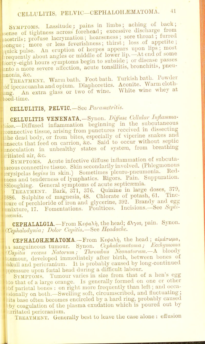 SYMPTOMS. Lassitude; pains in limbs; aching ul back; * .ease of tightness across forehead; excessive discharge from laostrils; profuse lacrymation; hoarseness; sore throat; furred ongue; more or less feverishness; thirst; loss of appetite ; miek pulse. An eruption of herpes appears upon lips ; most requemly about angles or middle of lower lip.-At end of some forty-eight hours symptoms begin to subside ; or disease passes nato a more severe'alfection, acute tonsillitis, bronchitis, pneu- unonia, &c. „, u a„ Treatment. Warm bath. Footbath. Turkish bath, lowdei bf ipecacuanha and opium. Diaphoretics. Aconite. Warm cloth- ing. An extra glass or two of wine. White wine whey at oed-time. CELLULITIS, PELVIC.—See Parametritis. CELLULITIS VENENATA.—Synon. Diffuse Cellular Injlamma- ion.—Diffused inflammation beginning in the subcutaneous ;onnective tissue, arising from punctures received in dissecting he dead body, or from bites, especially of viperme snakes and asects that feed on carrion, &o. Said to occur without septic uoculation in unhealthy states of system, from breathing vitiated air, &c. Symptoms. Acute infective diffuse inflammation of subcuta- reous connective tissue. Skin secondarily involved. (Phlegmonous erysipelas beijins in skin.) Sometimes pleuro-pneumoma. Red- ness and tenderness of lymphatics. Rigors. Pain. Suppuration. Slouching. General symptoms of acute septicemia. Tbeatment. Bark, 371, 376. Quinine in large doses^ 379, ■i86. Sulphite of magnesia, 48. Chlorate of potash, 61. Tine- Lure of perchloride of iron and glycerine, 392. Brandy and egg mixture, 17. Fomentations. Poultices. Incisions.—See Septi- cemia. CEPHALALGIA. —From Ke</>aX7j, the head; dVyos, pain. Synon. Uephalodynia; Dolor Cajritis.—See Headache. CEPHALOHiEMATOMA.—From Ke</>aX7), the head ; ai)j.a.Twp.a, i sanguineous tumour. Synon. Cephalcematoma; Ecchymoma Capitis recent Natorum: Thrombus Neonatorum.—A bloody jumour, developed immediately after birth, between bones of skull and pericranium. It is probably caused by long-continued ■ji-e^ure upon foetal head during a difficult labour. SYMPTOMS. Tumour varies in size from that of a hen's egg :o that of a large orange. Is generally formed on one or other rjf parietal bones : on right more frequently than left; and occa- sionally on both.—Swelling soft, circumscribed, and fluctuating; its base often becomes encircled by a hard ring, probably caused by coagulation of the plasma exudation which is poured out by lxitated pericranium. Tkeatment. Generally best to leave the case alone : effusion
