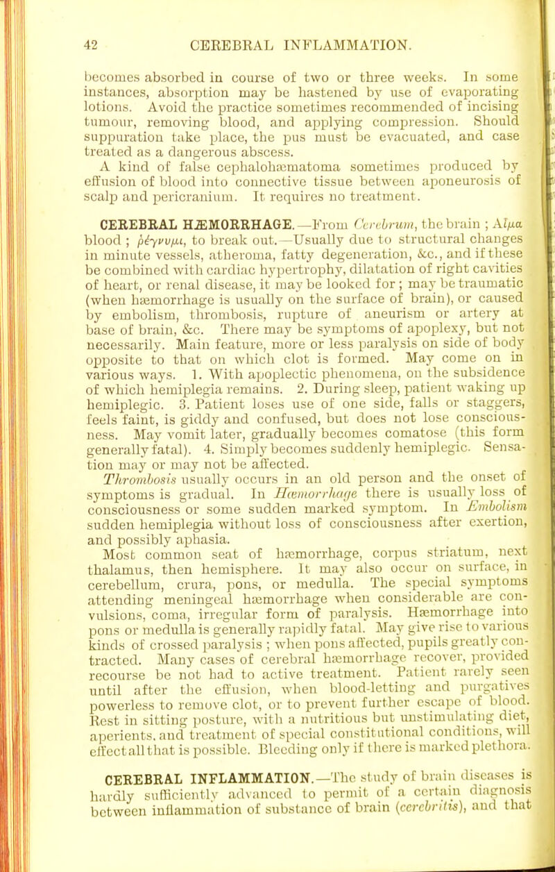 becomes absorbed in course of two or three weeks. In some instances, absorption may be hastened by use of evaporating lotions. Avoid the practice sometimes recommended of incising tumour, removing blood, and applying compression. Should suppuration take place, the pus must be evacuated, and case treated as a dangerous abscess. A kind of false cephalohaimatoma sometimes produced by effusion of blood into connective tissue between aponeurosis of scalp and pericranium. It requires no treatment. CEREBRAL HEMORRHAGE.—From Cerebrum, the brain ; Ai>a blood ; ptyvv/u, to break out.—Usually due to structural changes in minute vessels, atheroma, fatty degeneration, &cc, and if these be combined with cardiac hypertrophy, dilatation of right cavities of heart, or renal disease, it may be looked for ; may be traumatic (when haemorrhage is usually on the surface of brain), or caused by embolism, thrombosis, rupture of aneurism or artery at base of brain, &c. There may be symptoms of apoplexy, but not necessarily. Main feature, more or less paralysis on side of body opposite to that on which clot is formed. May come on in various ways. 1. With apoplectic phenomena, on the subsidence of which hemiplegia remains. 2. During sleep, patient waking up hemiplegia 3. Patient loses use of one side, falls or staggers, feels faint, is giddy and confused, but does not lose conscious- ness. May vomit later, gradually becomes comatose (this form generally fatal). 4. Simply becomes suddenly hemiplegic. Sensa- tion may or may not be affected. Thrombosis usually occurs in an old person and the onset of symptoms is gradual. In ITcemorrhage there is usually loss _ of consciousness or some sudden marked symptom. In Embolism sudden hemiplegia without loss of consciousness after exertion, and possibly aphasia. Most common seat of hemorrhage, corpus striatum, next thalamus, then hemisphere. It may also occur on surface, in cerebellum, crura, pons, or medulla. The special symptoms attending meningeal hemorrhage when considerable are con- vulsions, coma, irregular form of paralysis. Hemorrhage into pons or medulla is generally rapidly fatal. May give rise to various kinds of crossed paralysis ; when pons affected, pupils greatly con- tracted. Many cases of cerebral hajmorrhage recover, provided recourse be not had to active treatment. Patient rarely seen until after the effusion, when blood-letting and purgatives powerless to remove clot, or to prevent further escape of blood. Rest in sitting posture, with a nutritious but unstimulating diet, aperients, and treatment of special constit utional conditions, will effectallthat is possible. Bleeding only if there is marked plethora. CEREBRAL INFLAMMATION.—The study of brain diseases is hardly sufficiently advanced to permit of a certain diagnosil between inflammation of substance of brain (ccrcbntis), and that