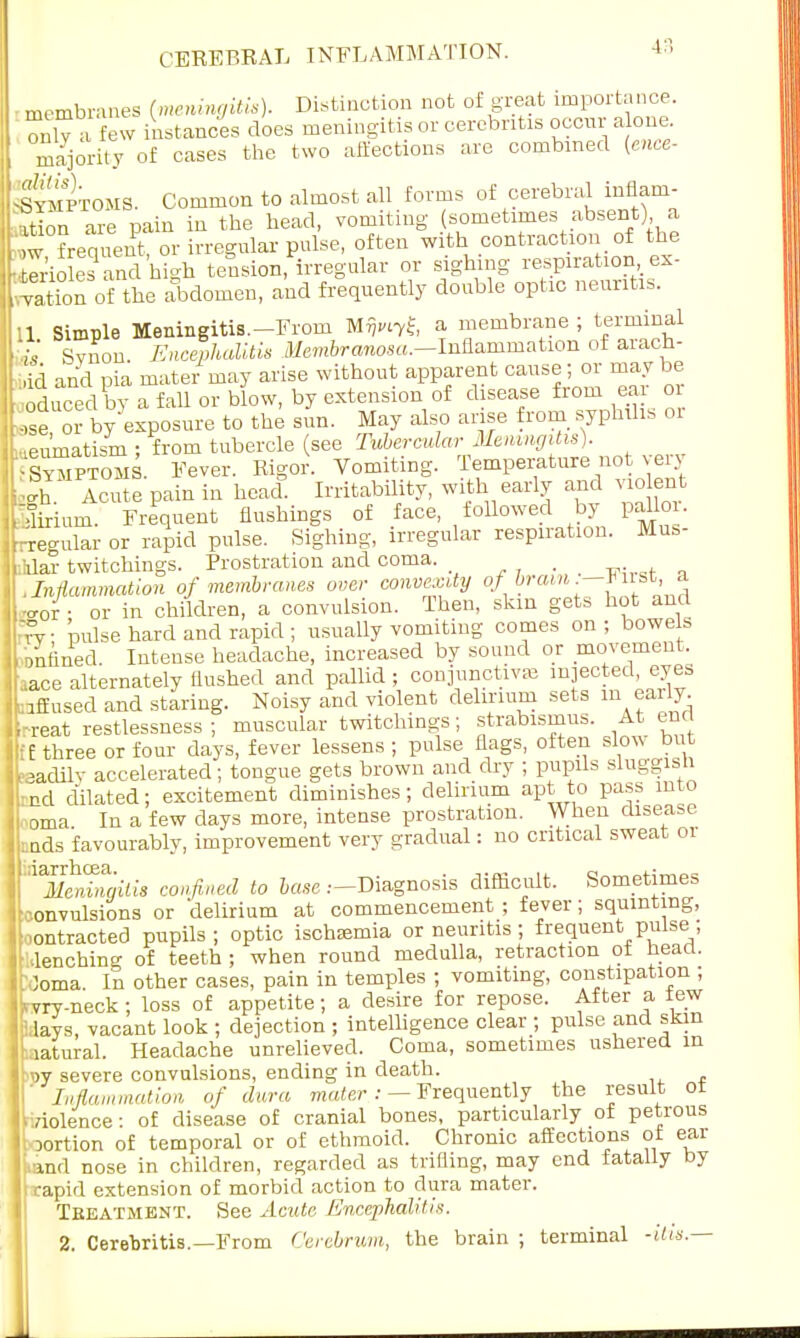 membranes (meningitis). Distinction not of great importance, only a few instances does meningitis or eerebntis occur a one. majority of cases the two affections are combined [ence- sSlOMS. Common to almost all forms of cerebral inflam- ttion are pain in the head, vomiting (sometimes absent) a i frequent, or irregular pulse, often with contraction of the Soles and high tension, irregular or sighing respiration ex- Sn of the abdomen, and frequently double optic neuritis. 11 Simple Meningitis.-From Mflwryfe a membrane ; terminal ■is Svnon Encephalitis Membramosa.—Inflammation of arach- dd and pia mater may arise without apparent cause ; or may be I educed by a fall or blow, by extension of disease from ear or ,se or by exposure to the sun. May also arise from syphilis 01 .eu'matism ; from tubercle (see Tubercular Meningitis). KS. Fever. Rigor. Vomiting. Temperature not very S Acute pain in heal Irritability, with early and violent Frequent flushings of face followed by pallo . regular or rapid pulse. Sighing, irregular respiration. Mus- clar twitchings. Prostration and coma. .Inflammation of membranes over convexity of* -cror • or in children, a convulsion. Then, skin gets hot and Tv pulse hard and rapid ; usually vomiting comes on ; bowels onfined Intense headache, increased by sound or movement, .ace alternately flushed and pallid ; conjunctivae injected, eyes bfiused and staring. Noisy and violent delirium sets m early. ,-reat restlessness ; muscular twitchings; strabismus. At ena ;E three or four days, fever lessens ; pulse flags, often slow but teadily accelerated; tongue gets brown and dry ; pupils sluggish •nd dilated; excitement diminishes; delirium apt to pass into h'oma In a few clays more, intense prostration. When disease nds favourably, improvement very gradual: no critical sweat 01 If Meningitis confined to tows .—Diagnosis difficult. Sometimes Convulsions or delirium at commencement; fever; squinting, iMontracted pupils; optic ischsemia or neuritis ; frequent pulse ; l lenching of teeth; when round medulla, retraction of heart. Joma. In other cases, pain in temples ; vomiting, constipation ; i.vry-neck; loss of appetite; a desire for repose. After a tew lavs, vacant look ; dejection ; intelligence clear ; pulse and skin latural. Headache unrelieved. Coma, sometimes ushered in IbDV severe convulsions, ending in death. Inflammation, of dura mater : — Frequently the result ot aolence: of disease of cranial bones, particularly of petrous portion of temporal or of ethmoid. Chronic affections of ear md nose in children, regarded as trifling, may end fatally by rapid extension of morbid action to dura mater. Teeatment. See Acute Encephalitis. 2. Cerebritis.—From Cerebrum, the brain ; terminal -itis.—