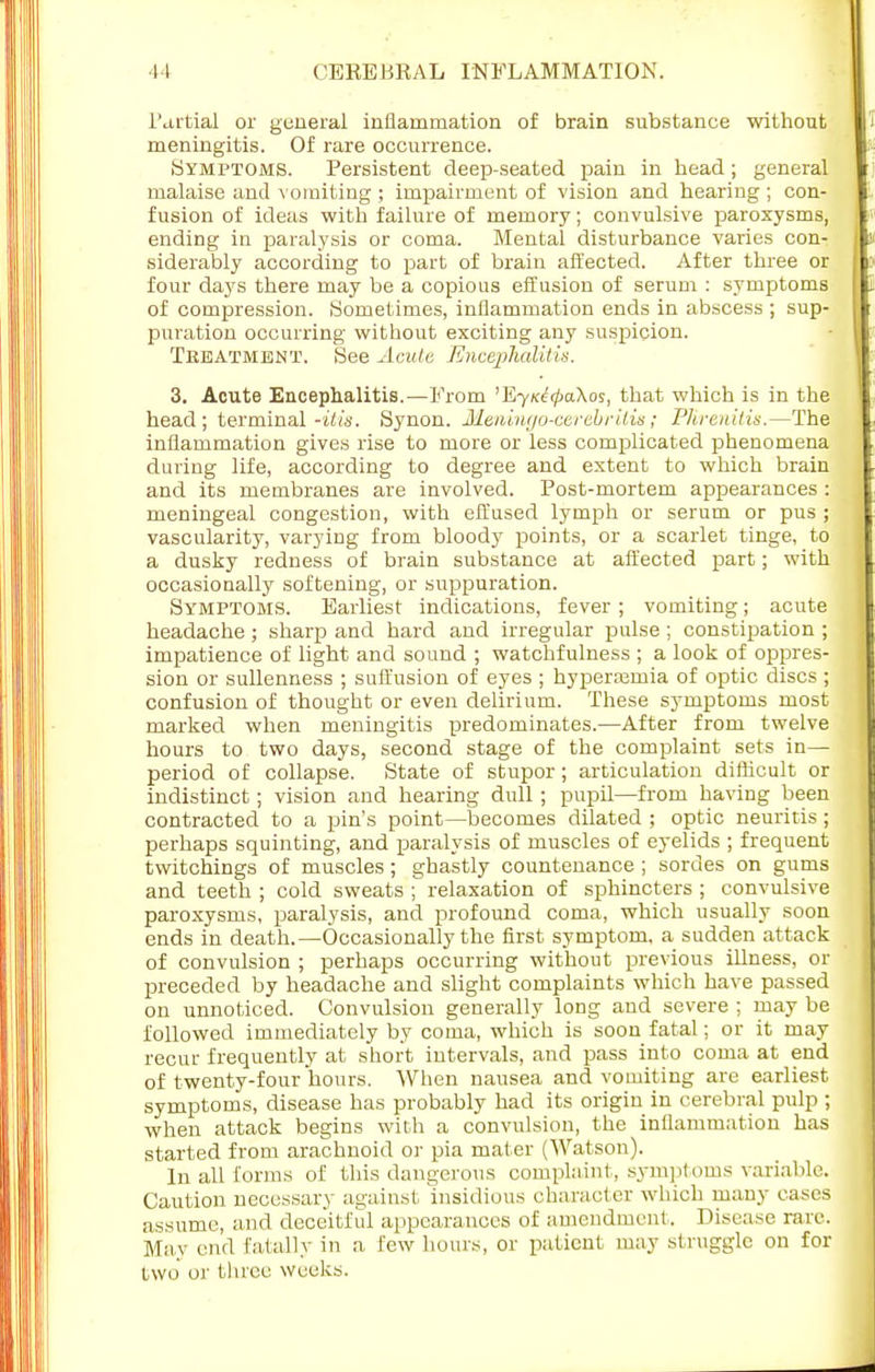 Partial or general inflammation of brain substance without meningitis. Of rare occurrence. (Symptoms. Persistent deep-seated pain in head; general malaise and vomiting ; impairment of vision and hearing ; con- fusion of ideas with failure of memory; convulsive paroxysms, ending in paralysis or coma. Mental disturbance varies con- siderably according to part of brain affected. After three or four days there may be a copious effusion of serum : symptoms of compression. Sometimes, inflammation ends in abscess ; sup- puration occurring without exciting any suspicion. Treatment. See Acute Encephalitis. 3. Acute Encephalitis.—From 'EyicetpaXos, that which is in the head; terminal -ills. Synon. Meningo-cerebrilis; PJirenitis.—The inflammation gives rise to more or less complicated phenomena during life, according to degree and extent to which brain and its membranes are involved. Post-mortem appearances : meningeal congestion, with effused lymph or serum or pus ; vascularity, varying from bloody points, or a scarlet tinge, to a dusky redness of brain substance at affected part; with occasionally softening, or suppuration. Symptoms. Earliest indications, fever ; vomiting; acute headache ; sharp and hard and irregular pulse; constipation ; impatience of light and sound ; watchfulness ; a look of oppres- sion or sullenness ; suffusion of eyes ; hyperajmia of optic discs ; confusion of thought or even delirium. These symptoms most marked when meningitis predominates.—After from twelve hours to two days, second stage of the complaint sets in— period of collapse. State of stupor; articulation difficult or indistinct; vision and hearing dull ; pupil—from having been contracted to a pin's point—becomes dilated ; optic neuritis; perhaps squinting, and paralysis of muscles of eyelids ; frequent twitchings of muscles; ghastly countenance ; sordes on gums and teeth ; cold sweats ; relaxation of sphincters ; convulsive paroxysms, paralysis, and profound coma, which usually soon ends in death.—Occasionally the first symptom, a sudden attack of convulsion ; perhaps occurring without previous illness, or preceded by headache and slight complaints which have passed on unnoticed. Convulsion generally long and severe ; may be followed immediately by coma, which is soon fatal; or it may recur frequently at short intervals, and pass into coma at end of twenty-four hours. When nausea and vomiting are earliest symptoms, disease has probably had its origin in cerebral pulp ; when attack begins with a convulsion, the inflammation has started from arachnoid or pia mater (Watson). In all forms of this dangerous complaint, symptoms variable. Caution necessary against insidious character which many cases assume, and deceitful appearances of amendment. Disease rare. May end fatally in a few hours, or patient may struggle on for two oi' three weeks.