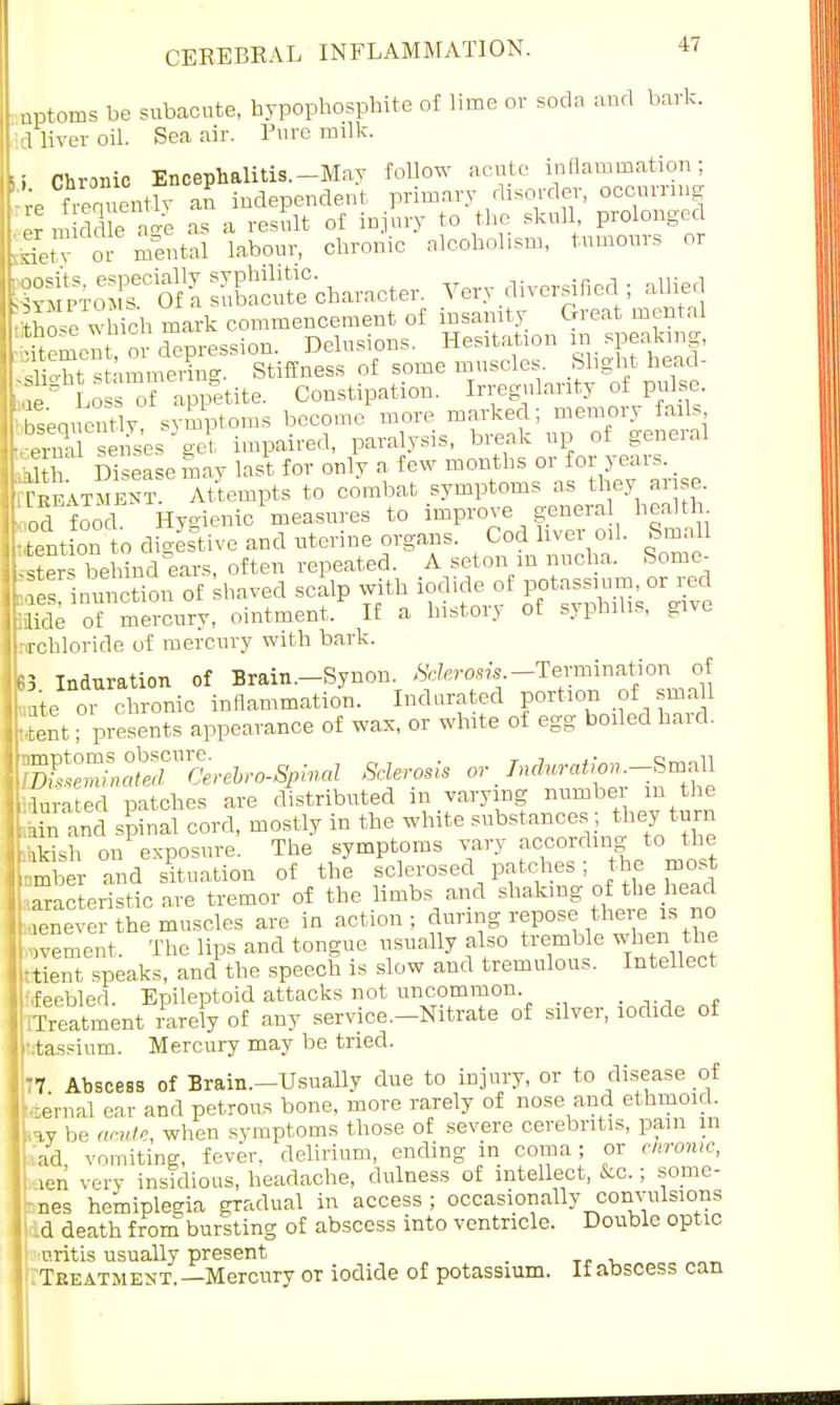nptoms be subacute, hypophosphite of lime or soda and bark, d liver oil Sea air. Pure milk. ■ Chronic Encephalitis.-May follow acute inflammation; re frequently an independent primary disorder, occurring er middle as a result of injury to the skull prolonged detT or mental labour, chronic alcoholism, tumours or feoTCOfrsu?SC-characte, Very diversified ; allied which mark commencement of insanity Great mental S omen or depression. Delusions. Hesitation in speaking, St stammering. Stiffness of some muscles, blight head- ' e Loss of appetite. Constipation. Irregularity of pulse. bW-ntly symptoms become ^re marked; ~ry fads pviviI seises eel, impaired, paralysis, bieak up 01 genei.u 5 th Disease may last for only a few months or for years. Treatment. Attempts to combat symptoms as they arise od food Hygienic measures to improve general health, tent on to digestive and uterine organs. Cod liver oil. Small S behind ears, often repeated. A seton m nucha. Some- STimSn of haved scalp with iodide of potassium, or red 'de of mercury, ointment. If a history of syphilis, give nrchloride of mercury with bark. 3 Induration of Brain.-Synon. Sclerosis.-Termination of ate or chronic inflammation. Indurated portion of sma11 St; presents appearance of wax, or white ot egg boiled hard. ^Zin^Cerebro-Spinal Sclerosis or Induration.-Small Wed patches are distributed in varying number m the K spinal cord, mostly in the white substances they turn kkish on exposure. The symptoms vary according to the mber and situation of the sclerosed patches; the mos '.aracteristic are tremor of the limbs and shaking of the head enever the muscles are in action; during repose there is no dement. The lips and tongue usually also tremble when the lent speaks, and the speech is slow and tremulous. Intellect •feebler!. Epileptoid attacks not uncommon iTreatment rarely of any service.-Nitrate of silver, iodide of htassium. Mercury may be tried. 77 Abscess of Brain.—Usually due to injury, or to disease of •■Denial ear and petrous bone, more rarely of nose and ethmoid, ky be acute, when symptoms those of severe cerebritis, pain in ,ad vomiting, fever, delirium, ending in coma; or chronic, ken very insidious, headache, dulness of intellect, fco.; some- - nes hemiplegia gradual in access ; occasionally convulsions A death from bursting of abscess into ventricle. Double optic uritis usually present _ .Treatment.—Mercury or iodide of potassium. If abscess can