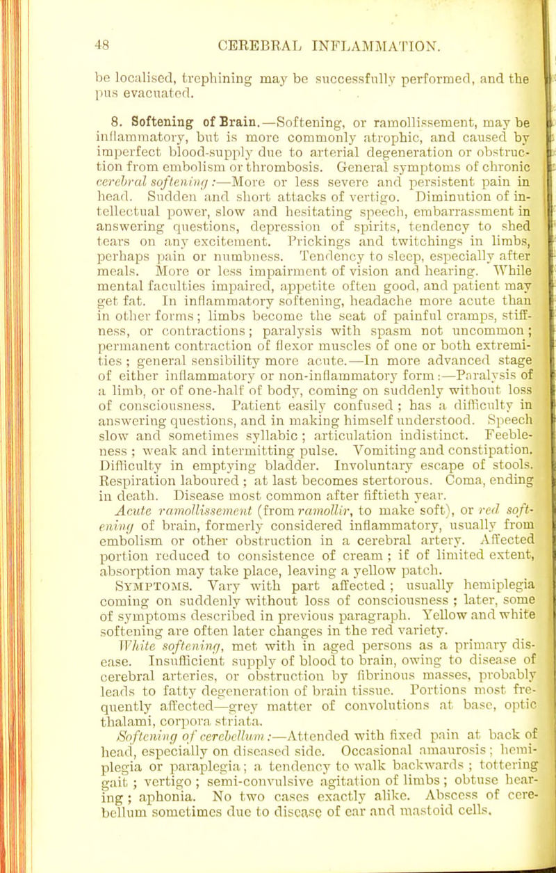 be localised, trephining may be successfully performed, and the pus evacuated. 8. Softening of Brain.—Softening, or ramollissement, may be inflammatory, but is more commonly atrophic, and caused by imperfect blood-supply due to arterial degeneration or obstruc- tion from embolism or thrombosis. General symptoms of chronic cerebral softening:—More or less severe and persistent pain in head. Sudden and short attacks of vertigo. Diminution of in- tellectual power, slow and hesitating speech, embarrassment in answering questions, depression of spirits, tendency to shed tears on any excitement. Prickings and twitchings in limbs, perhaps pain or numbness. Tendency to sleep, especially after meals. More or less impairment of vision and hearing. While mental faculties impaired, appetite often good, and patient may get fat. In inflammatory softening, headache more acute than in other forms; limbs become the seat of painful cramps, stiff- ness, or contractions; paralysis with spasm not uncommon; permanent contraction of flexor muscles of one or both extremi- ties ; general sensibility more acute.—In more advanced stage of either inflammatory or non-inflammatory form :—Paralysis of a limb, or of one-half of body, coming on suddenly without loss of consciousness. Patient easily confused ; has a difficulty in answeriug questions, and in making himself understood. Speech slow and sometimes syllabic ; articulation indistinct. Feeble- ness ; weak and intermitting pulse. Vomiting and constipation. Difficulty in emptying bladder. Involuntary escape of stools. Respiration laboured ; at last becomes stertorous. Coma, ending in death. Disease most common after fiftieth year. Acute ramollissement (from ramollir, to make soft), or red soft- ening of brain, formerly considered inflammatory, usually from embolism or other obstruction in a cerebral artery. Affected portion reduced to consistence of cream ; if of limited extent, absorption may take place, leaving a yellow patch. Symptoms. Vary with part affected; usually hemiplegia coming on suddenly without loss of consciousness ; later, some of symptoms described in previous paragraph. Yellow and white softening are often later changes in the red variety. White softening, met with in aged persons as a primary dis- ease. Insufficient supply of blood to brain, owing to disease of cerebral arteries, or obstruction by fibrinous masses, probably leads to fatty degeneration of brain tissue. Portions most fre- quently affected—grey matter of convolutions at base, optic thalami, corpora striata. So ftening of cerebellum :—Attended with fixed pain at back of head, especially on diseased side. Occasional amaurosis ; hemi- plegia or paraplegia; a tendency to walk backwards; tottering gait ; vertigo ; semi-convulsive agitation of limbs ; obtuse hear- ing ; aphonia. No two cases exactly alike. Abscess of cere- bellum sometimes due to disease of ear and mastoid cells.