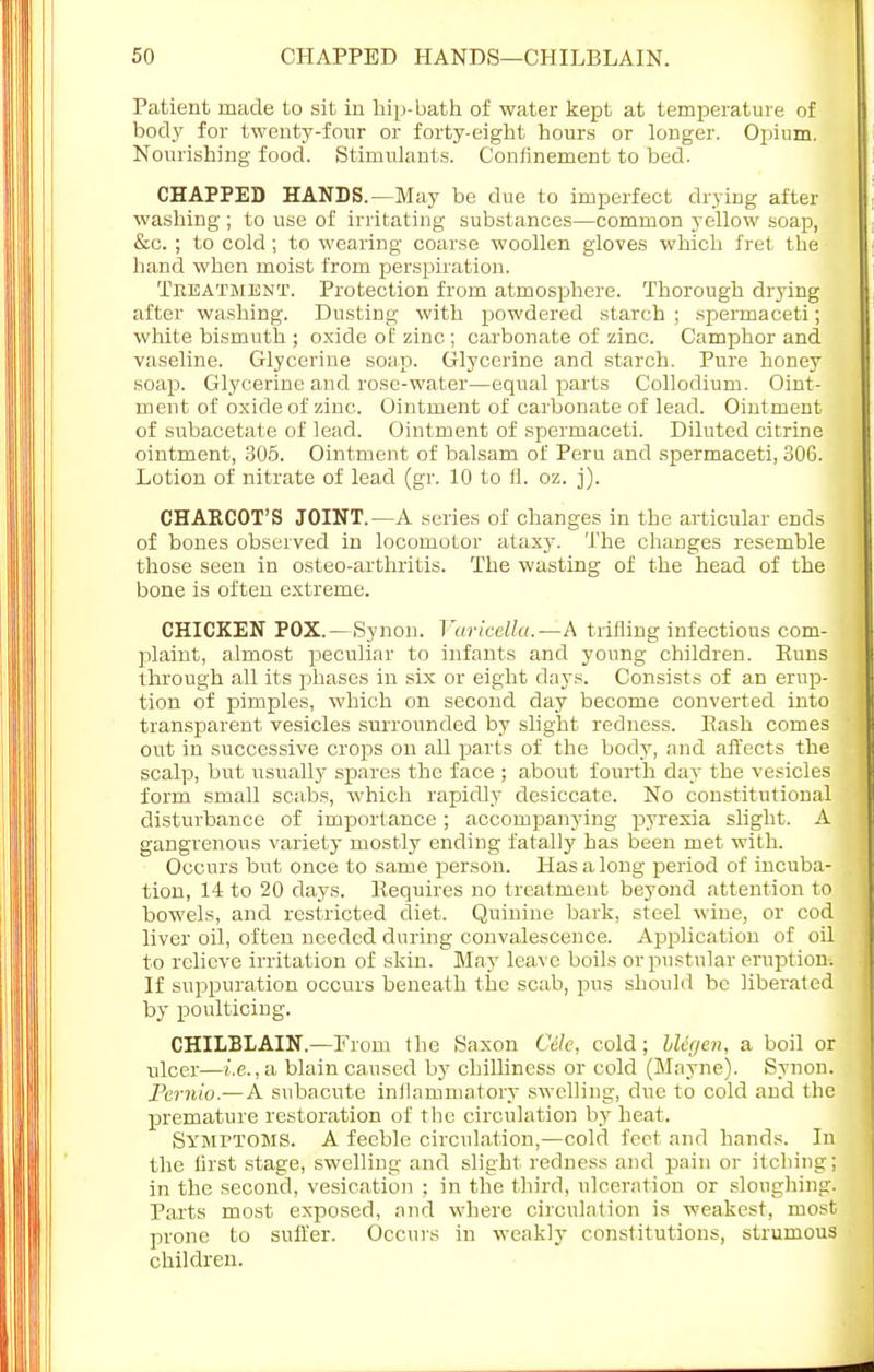 Patient made to sit in hip-bath of water kept at temperature of body for twenty-four or forty-eight hours or longer. Opium. Nourishing food. Stimulants. Confinement to bed. CHAPPED HANDS.—May be due to imperfect drying after washing ; to use of irritating substances—common yellow soap, &c. ; to cold; to wearing coarse woollen gloves which fret the hand when moist from perspiration. Treatment. Protection from atmosphere. Thorough drying after washing. Dusting with powdered starch ; spermaceti; white bismuth ; oxide of zinc ; carbonate of zinc. Camphor and vaseline. Glycerine soap. Glycerine and starch. Pure honey soap. Glycerine and rose-water—equal parts Collodium. Oint- ment of oxide of zinc. Ointment of carbonate of lead. Ointment of subacetate of lead. Ointment of spermaceti. Diluted citrine ointment, 305. Ointment of balsam of Peru and spermaceti, 306. Lotion of nitrate of lead (gr. 10 to fl. oz. j). CHAKCOT'S JOINT.—A series of changes in the articular ends of bones observed in locomotor ataxy. The changes resemble those seen in osteo-arthritis. The wasting of the head of the bone is often extreme. CHICKEN POX.—Synon. Varicella.—A trifling infectious com- plaint, almost peculiar to infants and young children. Euns through all its phases in six or eight days. Consists of an erup- tion of pimples, which on second day become converted into transparent vesicles surrounded by slight redness. Hash comes out in successive crops on all parts of the body, and affects the scalp, but usually spares the face ; about fourth day the vesicles form small scabs, which rapidly desiccate. No constitutional disturbance of importance ; accompanying pyrexia slight. A gangrenous variety mostly ending fatally has been met with. Occurs but once to same person. Has a long period of incuba- tion, 14 to 20 days. Requires no treatment beyond attention to bowels, and restricted diet. Quinine bark, steel wine, or cod liver oil, often needed during convalescence. Application of oil to relieve irritation of skin. May leave boils or pustular eruption. If suppuration occurs beneath the scab, pus should be liberated by poulticing. CHILBLAIN.—From the Saxon CMe, cold; Llegen, a boil or ulcer—i.e., a blain caused by chilliness or cold (Mayne). Synon. Pernio.— A subacute inflammatory swelling, due to cold and the premature restoration of the circulation by heat. Symptoms. A feeble circulation,—cold foot and hands. In the first stage, swelling and slight redness and pain or itching; in the second, vesication : in the third, ulceration or sloughing. Parts most exposed, and where circulation is weakest, most prone to suffer. Occurs in weakly constitutions, strumous children.