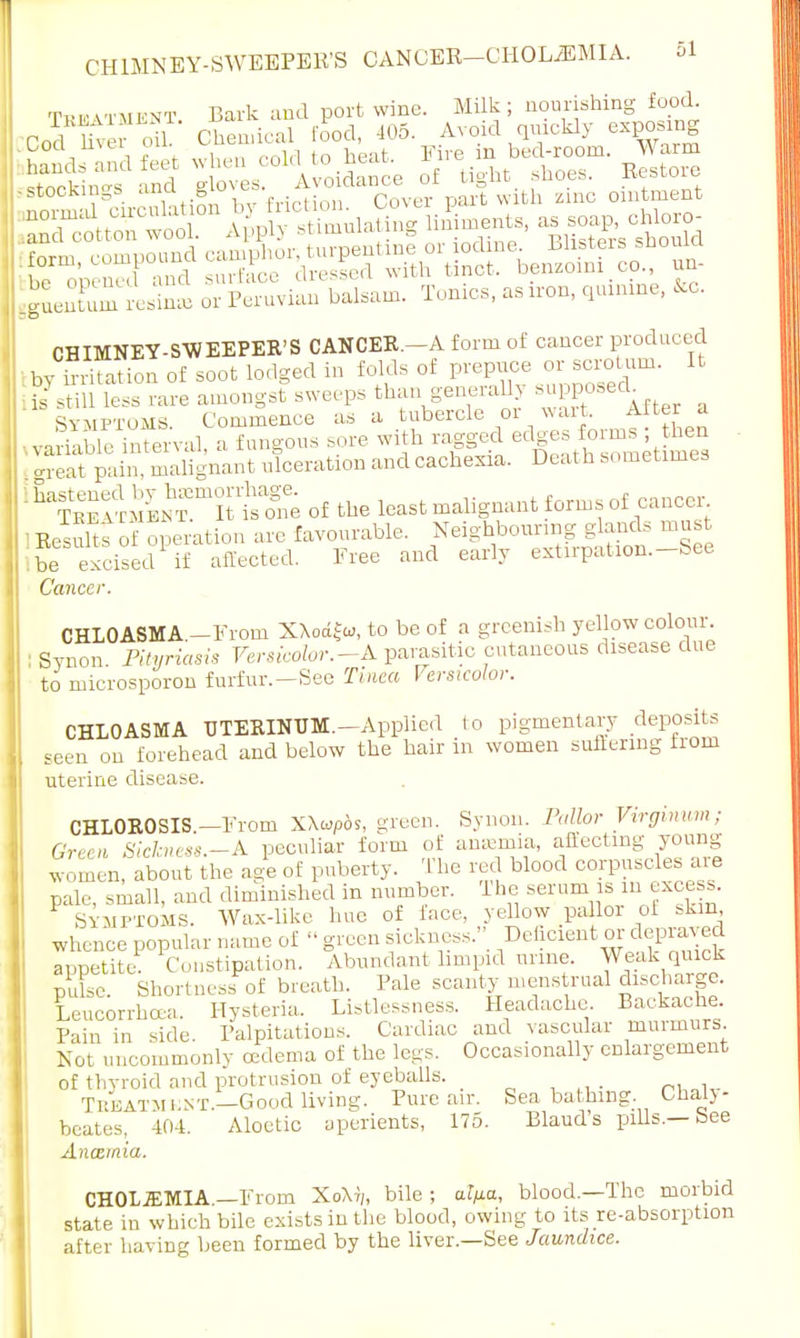 CHIMNEY-SWEEPERS CANCER—CH0L2EMIA. ileZZ resiSffl or Peruvian balsam. Tonics, as iron, quinine, to. CHIMNEY-SWEEPER'S CANCER.—A form of cancer produced by ™ on of soot lodged in folds of prepuce or scrotum. It Kill less rare amongst sweeps than generaUy Symptoms Commence as a tubercle 01 wart. Alter a vafable'Sval, a fungous .ore with ragged edges f orms; hen great pain, malignant ulceration and cachexia. Deal h sometimes gK^lTStaK; of the least malignant forms of cancer 'Remits of deration are favourable. Neighbouring glands must ibe excised if affected. Free and early extirpation.-See Cancer. CHLOASMA.—From XXodfw, to be of a greenish yellow colour. Synon. Pityriasis Versioolor.-A parasitic cutaneous disease due to microsporon furfur.—See Tinea Versicolor. CHLOASMA UTERINUM.—Applied to pigmentary deposits seen on forehead and below the hair in women suffering from uterine disease. CHLOROSIS—From XXtopos, green. Synon. Pallor Virginum; Or,, n Sickness.-A peculiar form of anaemia, affecting young women, about the age of puberty. The red blood corpuscles are pale, small, and diminished in number. The serum is 111 excess Symptoms. Wax-like hue of lace, yellow pallor of skin whence popular name of « green sickness., Deficient or depraved appetite- Constipation. Abundant limpid mine. Weak quick puL. Shortness of breath. Pale scanty menstrual discharge. Leucorrha-a. Hysteria. Listlessness. Headache. Backache Pain in side. Palpitations. Cardiac and vascular murmurs. Not uncommonly oedema of the legs. Occasionally enlargement of thyroid and protrusion of eyeballs. _ .... i„ Treatment— Good living. Pure air. Seabathing. Chal)- beates, 404. Aloetic aperients, 175. Blaud's pills.—See Anaemia. CHOLJEMIA —From XoXi,, bile; at/ia, blood.—The morbid state in which bile exists in the blood, owing to its re-absorption after having been formed by the liver.—See Jaundice.