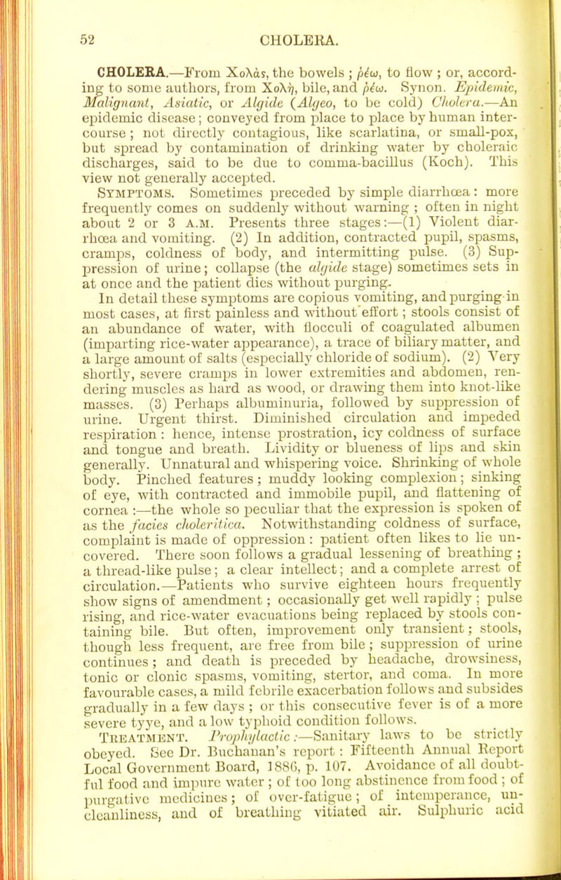 CHOLERA.—From XoXas, the bowels ; ptw, to flow ; or, accord- ing to some authors, from XoXtj, bile, and piw. Synon. Epidemic, Malignant, Asiatic, or Algide (Algeo, to be cold) Cholera.—An epidemic disease; conveyed from place to place by human inter- course ; not directly contagious, like scarlatina, or small-pox, but spread by contamination of drinking water by choleraic discharges, said to be due to comma-bacillus (Koch). This view not generally accepted. Symptoms. Sometimes preceded by simple diarrhoea: more frequently comes on suddenly without warning ; often in night about 2 or 3 a.m. Presents three stages:—(1) Violent diar- rhoea and vomiting. (2) In addition, contracted pupil, spasms, cramps, coldness of body, and intermitting pulse. (3) Sup- pression of urine; collapse (the algide stage) sometimes sets in at once and the patient dies without purging. In detail these symptoms are copious vomiting, and purging in most cases, at first painless and without'effort; stools consist of an abundance of water, with flocculi of coagulated albumen (imparting rice-water appearance), a trace of biliary matter, and a large amount of salts (especially chloride of sodium). (2) Very shortly, severe cramps in lower extremities and abdomen, ren- dering muscles as hard as wood, or drawing them into knot-like masses. (3) Perhaps albuminuria, followed by suppression of urine. Urgent thirst. Diminished circulation and impeded respiration : hence, intense prostration, icy coldness of surface and tongue and breath. Lividity or blueness of lips and skin generally. Unnatural and whispering voice. Shrinking of whole body. Pinched features ; muddy looking complexion; sinking of eye, with contracted and immobile pupil, and flattening of cornea :—the whole so peculiar that the expression is spoken of as the fades choleritica. Notwithstanding coldness of surface, complaint is made of oppression : patient often likes to lie un- covered. There soon follows a gradual lessening of breathing ; a thread-like pulse ; a clear intellect; and a complete arrest of circulation.—Patients who survive eighteen hours frequently show signs of amendment; occasionally get well rapidly ; pulse rising, and rice-water evacuations being replaced by stools con- taining bile. But often, improvement only transient; stools, though less frequent, are free from bile ; suppression of urine continues; and death is preceded by headache, drowsiness, tonic or clonic spasms, vomiting, stertor, and coma. In more favourable cases, a mild febrile exacerbation follows and subsides gradually in a few days ; or this consecutive fever is of a more severe tyye, and a low typhoid condition follows. Treatment. Prophylactic:—Sanitary laws to be strictly obeyed. See Dr. Buchanan's report: Fifteenth Annual Report Local Government Board, 188G, p. 107. Avoidance of all doubt- ful food and impure water ; of too long abstinence from food ; of purgative medicines; of over-fatigue; of intemperance, un- clcanliness, and of breathing vitiated air. Sulphuric acid