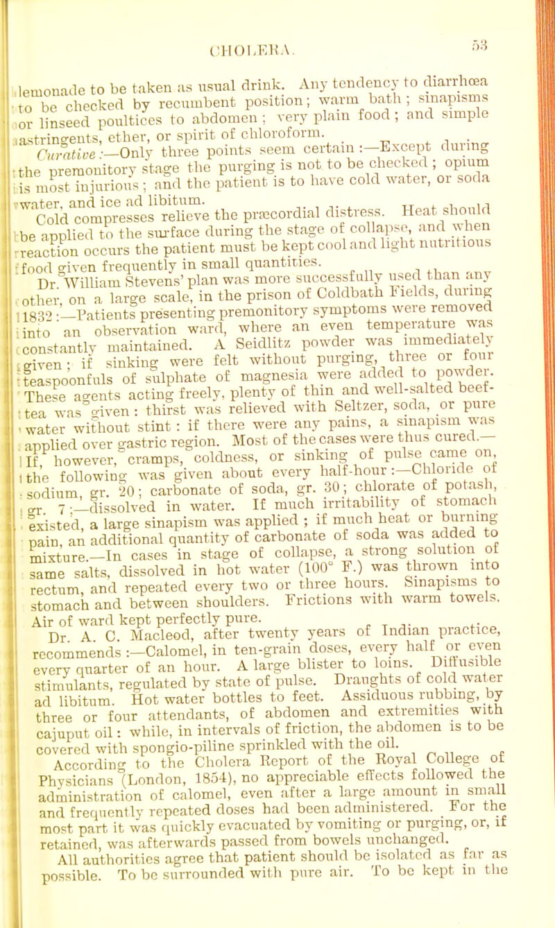 ■ lemonade to be taken as usual drink. Any tendency to diarrhoea to be checked by recumbent position; warm bath ; sinapisms or linseed poultices to abdomen ; very plain food ; and simple astringents, ether, or spirit of chloroform. Sfwe'-Only three points seem certain :-Except during •the premonitory stage the purging is not to be checked ; opium bis most injurious; and the patient is to have cold water, or soda ?water and ice ad libitum. , Co d compresses relieve the precordial distress. Heat should be applied to the surface during the stage of col apse, and when -reaction occurs the patient must be kept cool and light nutritious Efood given frequently in small quantities. Dr William Stevens'plan was more successfully used than .mj other on a lame scale! in the prison of Coldbath Fields, during I iaq2 -'—Patients presenting premonitory symptoms were removed 'into'an observation ward, where an even temperature was constantly maintained. A Seidlitz powder was immediately riven; if sinking were felt without purging three or foul !teaspoonfuls of sulphate of magnesia were added to powder. TheFe agents aotdng freely, plenty of thin and well-salted beef- ttea was <nven: thirst was relieved with Seltzer, soda, or pure II water without stint : if there were any pains, a sinapism was armlied over srastric region. Most of the cases were thus cured.— I If however, cramps, coldness, or sinking of pulse came on I the following was given about every half-hour:—Chloride ot - sodium sr. 20: carbonate of soda, gr. 30; chlorate of potash, , ° 7 -^dissolved in water. If much irritability of stomach ' ' listed, a large sinapism was applied ; if much heat or burning , pain an additional quantity of carbonate of soda was added to misture.-In cases in stage of collapse, a strong solution of same salts, dissolved in hot water (100° F.) was thrown into rectum, and repeated every two or three hours. Sinapisms to stomach and between shoulders. Frictions with warm towels. Air of ward kept perfectly pure. Dr A C Macleod, after twenty years of Indian practice, recommends -.-Calomel, in ten-grain doses, every half or even every quarter of an hour. A large blister to loins. Diftusible stimulants, regulated by state of pulse. Draughts of cold water ad libitum. Hot water bottles to feet. Assiduous rubbing, by three or four attendants, of abdomen and extremities with cajuput oil: while, in intervals of friction, the abdomen is to be covered with spongio-piline sprinkled with the oil. According to the Cholera Report of the Royal College ot Physicians °(London, 1854), no appreciable effects followed the administration of calomel, even after a large amount in small and frequently repeated doses had been administered. K or the most part it was quickly evacuated by vomiting or purging, or, if retained was afterwards passed from bowels unchanged. All authorities agree that patient should be isolated as far as possible. To be surrounded with pure air. To be kept in the