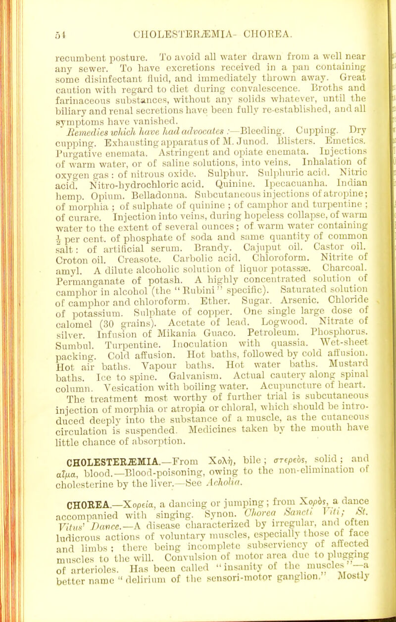 .-.I CHOLESTERJEMIA- CHOREA. recumbent posture. To avoid all water drawn from a well near anj^ sewer. To have excretions received in a pan containing some disinfectant fluid, and immediately thrown away. Great caution with regard to diet during convalescence. Broths and farinaceous substances, without any solids whatever, until the biliary and renal secretions have been fully re-established, and all symptoms have vanished. JRemedies which, have, had advocates .-—Bleeding. Cupping. Dry cupping. Exhausting apparatus of M. Junod. Blisters. Emetics. Purgative enemata. Astringent and opiate enemata. Injections of warm water, or of saline solutions, into veins. Inhalation of oxygen gas : of nitrous oxide. Sulphur. Sulphuric acid. Nitric acid. Nitro-bydrochloric acid. Quinine. Ipecacuanha. Indian hemp. Opium. Belladonna. Subcutaneous injections of atropine; of morphia ; of sulphate of quinine ; of camphor and turpentine ; of curare. Injection into veins, during hopeless collapse, of warm water to the extent of several ounces; of warm water containing i per cent, of phosphate of soda and same quantity of common salt: of artificial serum. Brandy. Cajuput oil. Castor oil. Croton oil. Creasote. Carbolic acid. Chloroform. Nitrite of amyl. A dilute alcoholic solution of liquor potasses. Charcoal. Permanganate of potash. A highly concentrated solution of camphor in alcohol (the  Knbini  specific). Saturated solution of camphor and chloroform. Ether. Sugar. Arsenic. Chloride of potassium. Sulphate of copper. One single large dose of calomel (30 grains). Acetate of lead. Logwood. Nitrate of silver. Infusion of Mikania Guaco. Petroleum. Phosphorus. Sumbul. Turpentine. Inoculation with quassia. Wet-sheet packing. Cold affusion. Hot baths, followed by cold affusion. Hot air baths. Vapour baths. Hot water baths. Mustard baths. Ice to spine. Galvanism. Actual cautery along spinal column. Vesication with boiling water. Acupuncture of heart, The treatment most worthy of further trial is subcutaneous injection of morphia or atropia or chloral, which should be intro- duced deeply into the substance of a muscle, as the cutaneous circulation is suspended. Medicines taken by the mouth have little chance of absorption. CH0LESTER2EMIA.—From Xo\tj, bile ; arepeos. solid ; and al/xa. blood.—Blood-poisoning, owing to the non-elimination 01 cholesterine by the liver.—See Acholia. CHOREA.—Xopeia, a dancing or jumping; from Xopbs a dance accompanied with singing. Synon. Chorea San,/, Vtti; St. Vitus' Dance.—A disease characterized by irregular, and often ludicrous actions of voluntary muscles, especially those of face and limbs ; there being incomplete subserviency of affected muscles to the will. Convulsion of motor area due to plugging of arterioles. Has been called insanity of the muscles -a better name  delirium of the sensori-motor ganglion. • Mostly