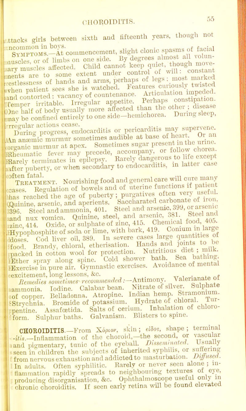 CHOROIDITIS. 00 i ttacks -iris between sixth aud fifteenth years, though not FnSYMPT°o\is.-Tt commencement, slight clonic spasms of facial nSs or o limbs on one side. By degrees almost all volun- Ptuscles affected. Child cannot 1-ep qmet though move Lents are to some extent under control ot will. constant esUessness of hands and arms, perhaps of legs; most marked ' hen mtieut sees she is watched. Features curiously twisted Und coSS vacancy of countenance. Articulation impeded. iTemper Trri able. Irregular appetite. Perhaps constipation > ne ha\f of body usual,/more affected than the other disease , nav be confined entirely to one side-hemichorea. Dining sleep, '^.^S'ndocarditis or pericarditis may supervene, I An anemic murmur sometimes audible at base of heart Or an Lrganic murmur at apex. Sometimes sugar present n the ime. RRheumatic fever may precede, accompany, ^af°J0^eCe™ KRarely terminates in epilepsy. Rarely dangerous to Me except pter puberty, or when secondary to endocarditis, in lattei case I °f t'keaSIent. Nourishing food and general ca™ wfll onre^y Leases Regulation of bowels and of uterine functions if patient -has reached the age of puberty; purgatives often very useful. .Quinine, arsenic, and aperients. Saccharated carbonate of iron '396. Steel and ammonia, 401. Steel and arsenic, 399, oi arsenic Land nux vomica. Quinine, steel, and arsenic, 381 Steel ami zinc 414 Oxide, or sulphate of zinc, 415. Chemical food, 405. IHypophosphite of soda or lime, with bark, 419 Comumin large .xlosesP Cod liver oil, 389. In severe cases large ^ties of fcfood. Brandy, chloral, etherisation. Hands and joints to bt packed in cotton wool for protection. Nutritious ifltj aj Ether spray along spine. Cold shower bath Sea bath mg. ffixercise in pure air. Gymnastic exercises. Avoidance of menial excitement, long lessons, &c. , Remedies sometimes- recommended.—Antimony. Valerianate or .ammonia. Iodine. Calabar bean. Nitrate of silver Sulphate of copper. Belladonna. Atropine. Indian hemp. Stramonium. ■Strychnia. Bromide of potassium. Hydrate of chloral. Inr- pentine. Assafoetida. Salts of cerium. Inhalation of chloro- form. Sulphur baths. Galvanism. Blisters to spine. CHOROIDITIS.—From Xoptov, skin ; eiSos, shape ; terminal -^.-Inflammation of the choroid—the second, or vascular ,and pigmentary, tunic of the eyeball. Disseminated. Usually -seen in children the subjects of inherited syphilis, or suffering from nervous exhaustion and addicted to masturbation. Diffused. In adults. Often syphilitic. Rarely or never seen alone ; in- flammation rapidly spreads to neighbouring textures ot eje. producing disorganisation, &c. Ophthalmoscope uselul only in chronic choroiditis. If seen early retina will be found elevated