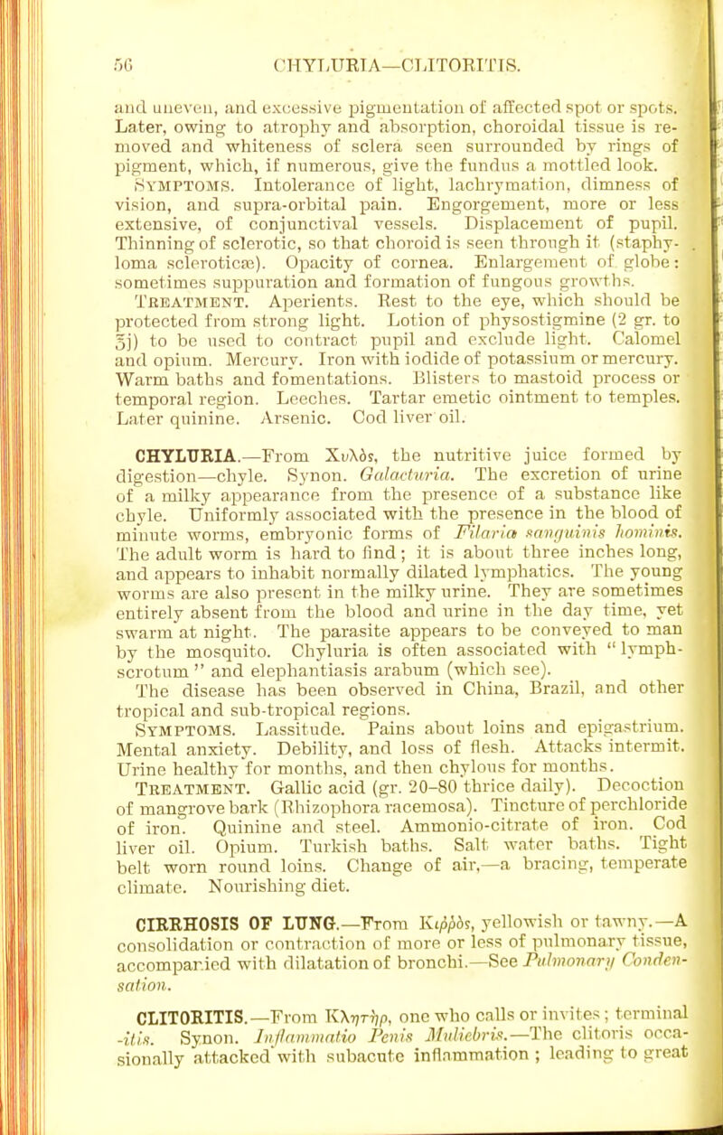 ('HYLURTA—CLITORITIS. and uneven, and excessive pigmentation of affected spot or spots. Later, owing to atrophy and absorption, choroidal tissue is re- moved and whiteness of sclera seen surrounded by rings of pigment, which, if numerous, give the fundus a mottled look. Symptoms. Intolerance of light, lachrymation, dimness of vision, and supra-orbital pain. Engorgement, more or less extensive, of conjunctival vessels. Displacement of pupil. Thinning of sclerotic, so that choroid is seen through it (staphy- loma sclerotica;). Opacity of cornea. Enlargement of globe: sometimes suppuration and formation of fungous growths. Treatment. Aperients. Rest to the eye, which should be protected from strong light. Lotion of physostigmine (2 gr. to 5j) to be used to contract pupil and exclude light. Calomel and opium. Mercury. Iron with iodide of potassium or mercury. Warm baths and fomentations. Blisters to mastoid process or temporal region. Leeches. Tartar emetic ointment to temples. Later quinine. Arsenic. Cod liver oil. CHYLTIRIA.—From XiAds, the nutritive juice formed by digestion—chyle. Synon. Galacturia. The excretion of urine of a milky appearance from the presence of a substance like chyle. Uniformly associated with the presence in the blood of minute worms, embryonic forms of Filaria sanguinis hominis. The adult worm is hard to find; it is about three inches long, and appears to inhabit normally dilated lymphatics. The young worms are also present in the milky urine. They are sometimes entirely absent from the blood and urine in the day time, yet swarm at night. The parasite appears to be conveyed to man by the mosquito. Chyluria is often associated with  lymph- scrotum  and elephantiasis arabum (which see). The disease has been observed in China, Brazil, and other tropical and sub-tropical regions. Symptoms. Lassitude. Pains about loins and epigastrium. Mental anxiety. Debility, and loss of flesh. Attacks intermit. Urine healthy for months, and then chylous for months. Treatment. Gallic acid (gr. 20-80 thrice daily). Decoction of mangrove bark (Rhizophora racemosa). Tincture of perchloride of iron. Quinine and steel. Ammonio-citrate of iron. Cod liver oil. Opium. Turkish baths. Salt water baths. Tight belt worn round loins. Change of air,—a bracing, temperate climate. Nourishing diet. CIRRHOSIS OF LUNG.— From Kippbs, yellowish or tawny. —A consolidation or contraction of more or less of pulmonary tissue, accompanied with dilatation of bronchi.—See Pulmonary Conden- sation. CLITORITIS.—From K\Vrrip, one who calls or invites ; terminal -itis. Synon. Inflammatio Penis MtMebris.—The clitoris occa- sionally attackedwith subacute inflammation ; loading (o great