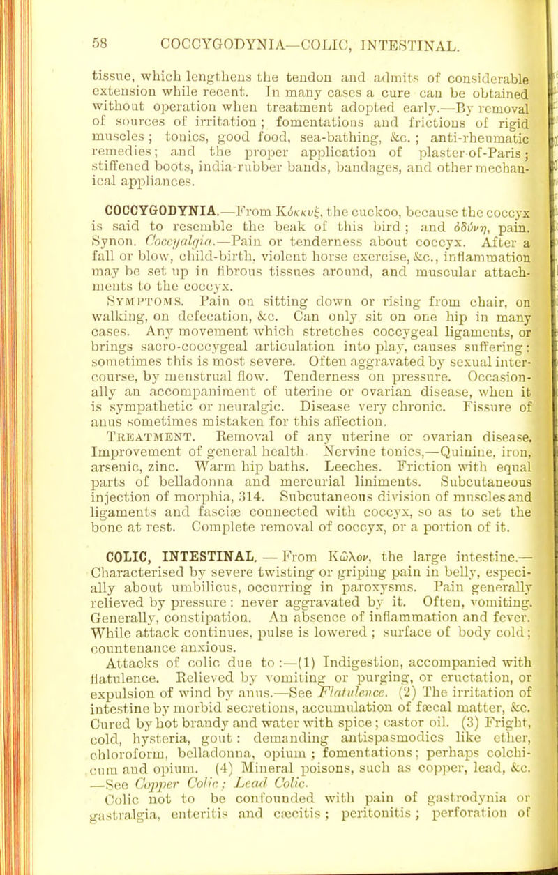 tissue, which lengthens the tendon and admits of considerable extension while recent. In many cases a cure can be obtained without operation when treatment adopted early.—By removal of sources of irritation ; fomentations and frictions of rigid muscles ; tonics, good food, sea-bathing, &c. ; anti-rheumatic remedies; and the proper application of plaster of-Paris; stiffened boots, india-rubber bands, bandages, and other mechan- ical appliances. COCCYGODYNIA.—From K6kkv£, the cuckoo, because the coccyx is said to resemble the beak of this bird; and obvvn, pain. Synon. Goocyalgia.—Pain or tenderness about coccyx. After a fall or blow, child-birth, violent horse exercise, <tc, inflammation may be set up in fibrous tissues around, and muscular attach- ments to the coccyx. Symptoms. Pain on sitting down or rising from chair, on walking, on defecation, &c. Can only sit on one hip in many cases. Any movement which stretches coccygeal ligaments, or brings sacro-coccygeal articulation into play, causes suffering: sometimes this is most severe. Often aggravated by sexual inter- course, by menstrual flow. Tenderness on pressure. Occasion- ally an accompaniment of uterine or ovarian disease, when it is sympathetic or neuralgic. Disease very chronic. Fissure of: anus sometimes mistaken for this affection. Treatment. Eemoval of any uterine or ovarian disease. Improvement of general health. Nervine tonics,—Quinine, iron, arsenic, zinc. Warm hip baths. Leeches. Friction with equal parts of belladonna and mercurial liniments. Subcutaneous injection of morphia, 314. Subcutaneous division of muscles and ligaments and fascise connected with coccyx, so as to set the bone at rest. Complete removal of coccyx, or a portion of it. COLIC, INTESTINAL. — From Kw\ov, the large intestine- Characterised by severe twisting or griping pain in belly, especi- ally about umbilicus, occurring in paroxysms. Pain generally relieved by pressure : never aggravated by it. Often, vomiting. Generally, constipation. An absence of inflammation and fever. While attack continues, pulse is lowered ; surface of body cold ; countenance anxious. Attacks of colic due to :—(1) Indigestion, accompanied with flatulence. Relieved by vomiting; or purging, or eructation, or expulsion of wind by anus.—See Flatulence. (2) The irritation of intestine by morbid secretions, accumulation of faacal matter, &c. Cured by hot brandy and water with spice ; castor oil. (3) Fright, cold, hysteria, gout: demanding antispasmodics like ether, chloroform, belladonna, opium ; fomentations; perhaps colchi- cum and opium. (4) Mineral poisons, such as copper, lead, &c. —Sec Cupper Colic; Lead Colic. Colic not to be confounded with pain of gastrodynia oi gastralgia, enteritis and csecitis; peritonitis; perforation of