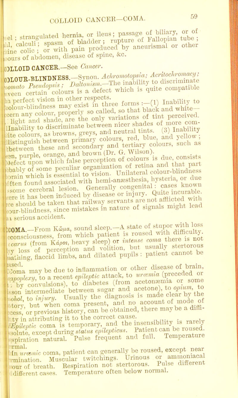 COLLOID CANCER—COMA. r'9 ours of abdomen, disease of spine, Kc. COLLOID CANCER.—See Cancer. ZT^Zo^£ a defeot which is U compatible ha perfect vision in o^r respeefe (1) Ilmbmty to las ^•n nnvnlp orange, and brown Dr. G. Wilson). _ Lf'ec upon whk'h false perception of colours is due consists ^en fou u^associated with hemi-ana.thesia, bystevia or due fome cerebral lesion. Generally congenital : ca. es known ptp it has been induced by disease or injury. Quite lncurame. 4 should be taken that railway servants are not afflicted with our blhidness. since mistakes in nature of signals might lead u serious accident. GOMA.—From Kffi/ia, sound sleep.-A state °*/^^^ consciousness from which patient is roused with difficulty (ftom K^os, heavy sleep) or intense coma there is no -v loss of perception and volition, but usually stertorous filing, flaccid limbs, and dilated pupils: patient cannot be EBoma may be due to inflammation or other disease of brain, ;CLT/ to a recent epileptic attack, to urmmia (preceded 01 clnvolsions), to' diabetes (from acetonemia or some ;s0nyintermediateJ'between sugar and ««*o^d£S?t£ • ohol to injury. Usually the diagnosis is made clear by the : Zy but'when coma present, and no account of mode of E or previous history! can be obtained, there maybe a difh- H tv in attributing it to the correct cause. . Epib/ ll; coma is temporary, and the insensibility is rarely B&except during s&tus Ipilepticus. '-spiration natural. Pulse frequent and full. Temperature P™ie coma, patient can generally be roused, except near •mination. Muscular twitchings. Urinous or ammomacal ■our of breath. Respiration not stertorous. Pulse different different cases. Temperature often below normal.