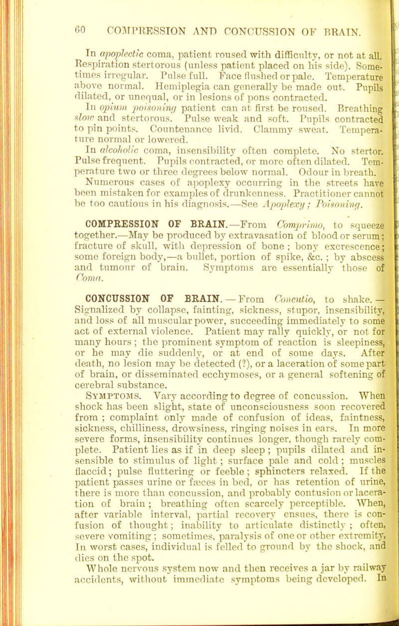 In apoplectic coma, patient roused with difficulty, or not at all. Respiration stertorous (unless patient placed on his side). Some- times irregular. Pulse full. Face flushed or pale. Temperature above normal. Hemiplegia can generally be made out. Pupils dilated, or unequal, or in lesions of pons contracted. In opium poisoning patient can at first be roused. Breathing slow and stertorous. Pulse weak and soft. Pupils contracted to pin points. Countenance livid. Clammy swent. Tempera- ture normal or lowered. In alcoholic coma, insensibility often complete. No stertor. Pulse frequent. Pupils contracted, or more often dilated. Tem- perature two or three degrees below normal. Odour in breath. , Numerous cases of apoplexy occurring in the streets have been mistaken for examples of drunkenness. Practitioner cannot be too cautious in his diagnosis.—See Apoplexy; Poisoning. COMPRESSION OF BRAIN.—From Comprlmo, to squeeze together.—May be produced by extravasation of blood or serum; fracture of skull, with depression of bone ; bony excrescence; some foreign body,—a bullet, portion of spike, &c. ; by abscess and tumour of brain. Symptoms are essentially those of Coma. CONCUSSION OF BRAIN. — From Conditio, to shake. — Signalized by collapse, fainting, sickness, stupor, insensibility, and loss of all muscular power, succeeding immediately to some act of external violence. Patient may rally quickly, or not for many hours ; the prominent symptom of reaction is sleepiness, or he may die suddenly, or at end of some days. After death, no lesion may be detected (?), or a laceration of some part of brain, or disseminated ecchymoses, or a general softening of cerebral substance. Symptoms. Vary according to degree of concussion. When shock has been slight, state of unconsciousness soon recovered from ; complaint only made of confusion of ideas, faintness, sickness, chilliness, drowsiness, ringing noises in ears. In more severe forms, insensibility continues longer, though rarely com- plete. Patient lies as if in deep sleep ; pupils dilated and in- sensible to stimulus of light ; surface pale and cold ; muscles flaccid; pulse fluttering or feeble ; sphincters relaxed. If the patient passes urine or faiccs in bed, or has retention of urine, there is more than concussion, and probably contusion or lacera- tion of brain ; breathing often scarcely perceptible. When, after variable interval, partial recovery ensues, there is con- fusion of thought; inability to articulate distinctly ; often, severe vomiting ; sometimes, paralysis of one or other extremity. In worst cases, individual is felled to ground by the shock, and dies on the spot. Whole nervous system now and then receives a jar by railway accidents, without immediate symptoms being developed. In