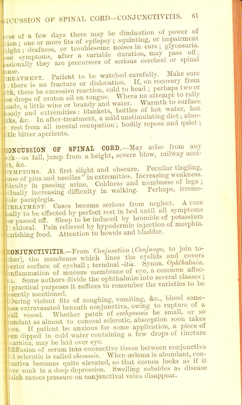 ne of a few days there may be diminution of power of ^nfone or fits of epilepsy ;sqrdn*ng.or imp=t inn * one 01 moits ma «jl ^wu^j » «-a — o- - ft; deafness, or troublesome noises in ears; glycosuria 51 symptoms, after a variable duration, may pass oil 3oS ware p™ors of serious cerebral or sp SlMEJiT Patient to be watched carefully. Make sure the is no fracture or dislocation. If on recovery from k tnere be excessive reaction, cold to head ; perhaps two or f:e drops of croton oil on tongue Where no attempt toxaUy • ade a little wine or brandy and water. Warmth to surface od^an extremities : blankets, bottles of hot water, hot Sta te In after-treatment, a mild unstimulating diet; abso- rest from all mental occupation; bodily repose and qmet ; He bitter aperients. OONCUSSION OF SPINAL CORD.—May arise from any obk-as fall, jump from a height, severe blow, railway acci- ymptoais. At first slight and obscure. Peculiar tingling, nse of pins and needles  in extremities. Increasing weakness, acuity in passing urine. Coldness and numbness of legs ; .dually increasinf difficulty in walking. Perhaps, irreme- ole paraplegia. . , . treatment Cases become serious from neglect. A cure ally to be effected by perfect rest in bed until all symptoms -e passed off. Sleep to be induced by bromide of potass urn ' cnloral. Pain relieved by hypodermic injection of morphia, nrishing food. Attention to bowels and bladder. CONJUNCTIVITIS.—From Conjunctiva (Conjungo, to join to- iler), the membrane which lines the eyelids and covers Berior surface of eyeball; terminal -Ms. Synon. Ophthalmia. inflammation of mucous membrane of eye, a common aUec- U Some authors divide the ophthalmias into several classes ; ; practical purposes it suffices to remember the varieties to be -sently mentioned. , Ouring violent fits of coughing, vomiting, &c, blood some- ees extravasated beneath conjunctiva, owing to rupture of a ■fell vessel. Whether patch of ecchymosis be small, or so nndant as almost to conceal sclerotic, absorption soon takes ace. If patient be anxious for some application, a piece ot •en dipped in cold water containing a few drops of tincture .arnica, mav be laid over eye. TEffusion of serum into connective tissue between conjunctiva i a sclerotic is called chemosis. When oedema is abundant, con- | ictiva becomes quite elevated, so that cornea looks as it it re sunk in a deep depression. Swelling subsides as disease dch causes pressure on conjunctival veins disappear.