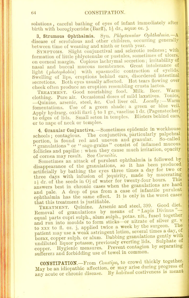 solutions, careful bathing of eyes of infant immediately after birth with boroglyceridse (Barff), 1J dr., aqua; oz. j. 3. Strumous Ophthalmia. Syn. Phlyctenular Ophthalmia.—k disease of scrofulous and other children, occurring generally between time of weaning and ninth or tenth year. Symptoms. Slight conjunctival and sclerotic redness; with formation of little phlyctenular or pustules, sometimes of ulcers, on corneal margin. Copious lachrymal secretion ; irritability of nasal and buccal mucous membranes. Great intolerance of light (photophobia) with spasmodic contraction of eyelids. Swelling of lips, eruptions behind ears, disordered intestinal secretions. Both eyes usually affected. Hot tears flowing over cheek often produce an eruption resembling crusta lactea. Treatment. Good nourishing food. Milk. Beer. Warm clothing. Pure air. Occasional doses of mild laxatives. Tonics, —Quinine, arsenic, steel, &c. Cod liver oil. Locally;—Wanfi fomentations. Use of a green shade: a green or blue veil. Apply hydrarg. oxidi flavi \ to 1 gr., vaseline 1 dr. (Pagenstecher) to edges of lids. Small seton in temples. Blisters behind ears, or to nape of neck or temples. 4. Granular Conjunctiva.—Sometimes epidemic in workhouse schools; contagious. The conjunctiva, particularly palpebral portion, is found red and uneven and granular. So-called granulations or sago-grains consist of inflamed mucous follicles and papilla? : when they cause much irritation, opacity of cornea may result. See Comeitis. Sometimes an attack of purulent ophthalmia is followed by disappearance of the granulations, so it has been produced artificially by bathing the eyes three times a day for two or three days with infusion of jequirity, made by macerating iA dr. of the seeds in Oj of water for twenty-four hours. Ibis answers best in chronic cases when the granulations are hard and pale. A drop of pus from a case of infantile purulent ophthalmia has the same effect. It is only m the worst cases j that this treatment is justifiable. Treatment. Quinine. Arsenic and steel, 399. Good diet. Kemoval of granulations by means of Lapis Divmus — equal parts cupri sulph., alum sulph., potas. nit., fused together and run into moulds to form sticks—or nitrate of silver gr v to xxx to fl. oz. j, applied twice a week by the surgeon, ine patient may use a weak astringent lotion, several times a day, ot borax, copper sulph. or alum. Dabbing granulations gently witffl undiluted liquor potassse, previously everting lids Sulphate ot copper. Hygienic measures. Prevent contagion by separating sufferers and forbidding use of towel in common. CONSTIPATION.—From Oonstipo, to crowd thickly together. May be an idiopathic affection, or may arise riming progress ot any acute or chronic disease. By habitual costiveness is meant