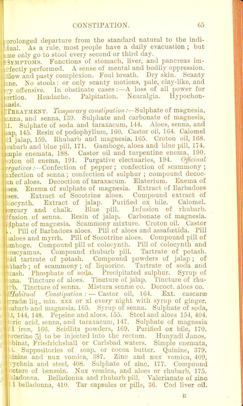 prolonged departure from the standard natural to the indi- f.iual. As a rule, most people have a daily evacuation ; but f.aie only go to stool every second or third day. ^Symptoms. Functions of stomach, liver, and pancreas im- ■L:-fectly performed. A sense of mental and bodily oppression, ullow and pasty complexion. Foul breath. Dry skin. Scanty i:.ne. No stools : or only scanty motions, pale, clay-like, and try offensive. In obstinate cases :—A loss of all power for bertion. Headache. Palpitation. Neuralgia. Hypochon- uasis. GTeeatment. Temporary constipation /—Sulphate of magnesia, karma, and senna, 139. Sulphate and carbonate of magnesia, EI. Sulphate of soda and taraxacum, 144. Aloes, senna, and bap, 145. Resin of podophyllum, 160. Castor oil, 164. Calomel <ii jalap, 159. Rhubarb and magnesia, 165. Croton oil, 168. Lubarb and blue pill, 171. Gamboge, aloes and blue pill, 174. iLmple enemata, 188. Castor oil and turpentine enema, 190. Eoton oil enema, 191. Purgative electuaries, 194. Officinal \\rrgativcs :—Confection of pepper ; confection of scammony ; nafection of senna ; confection of sulphur ; compound decoc- kn of aloes. Decoction of taraxacum. Elaterium. Enema of Bees. Enema of sulphate of magnesia. Extract of Barbadoes toes. Extract of Socotrine aloes. Compound extract of lliocynth. Extract of jalap. Purified ox bile. Calomel, esrcury and chalk. Blue pill. Infusion of rhubarb, iltfusion of senna. Resin of jalap. Carbonate of magnesia, llijlphate of magnesia. Scammony mixture. Croton oil. Castor It. Pill of Barbadoes aloes. Pill of aloes and assafcetida. Pill jLaloes and myrrh. Pill of Socotrine aloes. Compound pill of jlimboge. Compound pill of colocynth. Pill of colocynth and 1L oscyamus. Compound rhubarb pill. Tartrate of potash, jfidd tartrate of potash. Compound powders of jalap ; of ■hbarb; of scammony; of liquorice. Tartrate of soda and ■ fcash. Phosphate of soda. Precipitated sulphur. Syrup of Ipnna. Tincture of aloes. Tincture of jalap. Tincture of rhu- [ :b. Tincture of senna. Mistura sennas co. Decoct, aloes co. VlHabitual Constipation: — Castor oil, 164. Ext. cascarae lt-radre liq., min. xxx or xl every night with syrup of ginger, jl.ubarb and magnesia, 165. Syrup of senna. Sulphate of spda, I !, 144, 148. Pepsine and aloes, 155. Steel and aloes 154, 404. Ipric acid, senna, and taraxacum, 147. Sulphate of magnesia llil iron, 166. Seidlitz powders, 169. Purified ox bile, 170. r rcerine 5j to be injected into the rectum. Hunyadi Janos, I binat, Friedrichshall or Carlsbad waters. Simple enemata, I !. Suppositories of soap, or cocoa butter. Quinine, 379. | inine and nux vomica, 387. Zinc and nux vomica, 409, ychnia and steel, 408. Sulphate of zinc, 177. Compound cture of benzoin. Nux vomica, and aloes or rhubarb, 175. ladonna. Belladonna and rhubarb pill. Valerianate of zinc 1 belladonna, 410. Tar capsules or pills, 36. Cod liver oil.